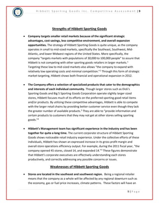 H i b b e t t S p o r t i n g G o o d s I n c . C o m p e t i t i v e A s s e s s m e n t | 9 
9 | P a g e 
Strengths of Hibbett Sporting Goods 
 Company targets smaller retail markets because of the significant strategic 
advantages, cost savings, less competitive environment, and overall expansion 
opportunities. The strategy of Hibbett Sporting Goods is quite unique, as the company 
operates in small to mid-sized markets, specifically the Southeast, Southwest, Mid- 
Atlantic, and lower Midwest regions of the United States. More specifically, the 
company “targets markets with populations of 30,000 to 100,000 people” to assure that 
Hibbett is not competing with other sporting goods retailers in larger markets.1 
Targeting these low to mid-sized markets also allows “the company to expand with 
relatively low operating costs and minimal competition.”2 Through this form of strategic 
market targeting, Hibbett shows both financial and operational expansion in 2012. 
 The Company offers a selection of specialized products that cater to the demographics 
and interests of each individual community. Though larger stores such as Dick’s 
Sporting Goods and Big 5 Sporting Goods Corporation operate slightly larger sized 
stores, Hibbett focuses much of its efforts on the preferred sporting good retail items 
and/or products. By utilizing these competitive advantages, Hibbett is able to compete 
with the larger retail chains by providing better customer service even though they lack 
the greater number of available products.3 They are able to “provide information and 
certain products to customers that they may not get at other stores selling sporting 
goods."4 
 Hibbett’s Management team has significant experience in the industry and has been 
together for quite a long time. The current corporate structure of Hibbett Sporting 
Goods shows noticeable retail industry experience. Under the collective efforts of these 
individuals, Hibbett has shown an expressed increase in its gross profit margin and 
overall store operations efficiency output. For example, during the 2011 fiscal year, “the 
company opened 45 stores, closed 14, and expanded 14.”5 These figures demonstrate 
that Hibbett’s corporate executives are effectively understanding each stores 
productively, and correctly addressing any possible concerns or issues. 
Weaknesses of Hibbett Sporting Goods 
 Stores are located in the southeast and southwest region. Being a regional retailer 
means that the company as a whole will be affected by any regional downturn such as 
the economy, gas or fuel price increases, climate patterns. These factors will have an 
 