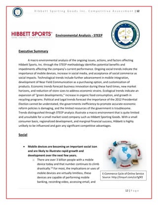 H i b b e t t S p o r t i n g G o o d s I n c . C o m p e t i t i v e A s s e s s m e n t | 12 
E-Commerce Cycle of Online Service 
Source: http://tinyurl.com/co7g9f2 
12 | P a g e 
Environmental Analysis - STEEP 
Executive Summary 
A macro environmental analysis of the ongoing issues, actions, and factors affecting 
Hibbett Sports, Inc. through the STEEP methodology identifies potential benefits and 
impediments affecting the company’s current performance. Ongoing social trends indicate the 
importance of mobile devices, increase in social media, and acceptance of social commerce as 
social impacts. Technological trends include further advancement in mobile integration, 
development of Near Field Communication as a purchasing option, and customization of 
products. Economic trends forecast business innovation during these hard times, new market 
horizons, and reduction of store sizes to address economic strains. Ecological trends indicate an 
expansion of “green developments,” increase in organic food consumption, and growth in 
recycling programs. Political and Legal trends forecast the importance of the 2012 Presidential 
Election cannot be understated, the governments inefficiency to promote accurate economic 
reform policies is damaging, and the limited resources of the government is troublesome. 
Trends distinguished through STEEP analysis illustrate a macro environment that is quite limited 
and unsuitable for a small market sized company such as Hibbett Sporting Goods. With a small 
consumer basis, regionalized development, and marginal financial success, Hibbett is highly 
unlikely to be influenced and gain any significant competitive advantages. 
Social 
 Mobile devices are becoming an important social icon 
and are likely to illustrate rapid growth and 
development over the next few years. 
o There are over 3 billion people with a mobile 
device today and that number continues to climb 
drastically.13 For most, the implications or uses of 
mobile devices are virtually limitless, these 
devices are capable of performing mobile 
banking, recording video, accessing email, and 
 