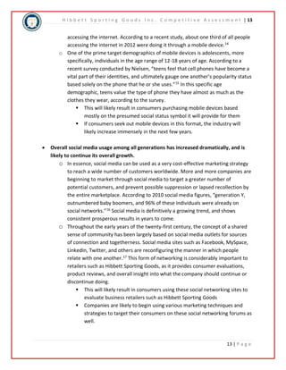 H i b b e t t S p o r t i n g G o o d s I n c . C o m p e t i t i v e A s s e s s m e n t | 13 
accessing the internet. According to a recent study, about one third of all people 
accessing the internet in 2012 were doing it through a mobile device.14 
o One of the prime target demographics of mobile devices is adolescents, more 
specifically, individuals in the age range of 12-18 years of age. According to a 
recent survey conducted by Nielsen, “teens feel that cell phones have become a 
vital part of their identities, and ultimately gauge one another’s popularity status 
based solely on the phone that he or she uses.”15 In this specific age 
demographic, teens value the type of phone they have almost as much as the 
clothes they wear, according to the survey. 
 This will likely result in consumers purchasing mobile devices based 
mostly on the presumed social status symbol it will provide for them 
 If consumers seek out mobile devices in this format, the industry will 
13 | P a g e 
likely increase immensely in the next few years. 
 Overall social media usage among all generations has increased dramatically, and is 
likely to continue its overall growth. 
o In essence, social media can be used as a very cost-effective marketing strategy 
to reach a wide number of customers worldwide. More and more companies are 
beginning to market through social media to target a greater number of 
potential customers, and prevent possible suppression or lapsed recollection by 
the entire marketplace. According to 2010 social media figures, “generation Y, 
outnumbered baby boomers, and 96% of these individuals were already on 
social networks.”16 Social media is definitively a growing trend, and shows 
consistent prosperous results in years to come. 
o Throughout the early years of the twenty-first century, the concept of a shared 
sense of community has been largely based on social media outlets for sources 
of connection and togetherness. Social media sites such as Facebook, MySpace, 
LinkedIn, Twitter, and others are reconfiguring the manner in which people 
relate with one another.17 This form of networking is considerably important to 
retailers such as Hibbett Sporting Goods, as it provides consumer evaluations, 
product reviews, and overall insight into what the company should continue or 
discontinue doing. 
 This will likely result in consumers using these social networking sites to 
evaluate business retailers such as Hibbett Sporting Goods 
 Companies are likely to begin using various marketing techniques and 
strategies to target their consumers on these social networking forums as 
well. 
 