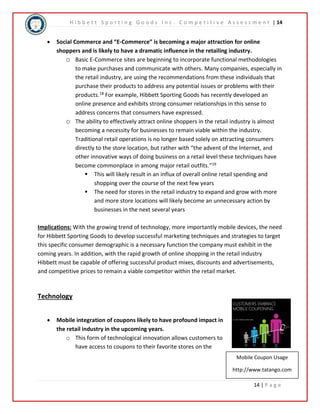 H i b b e t t S p o r t i n g G o o d s I n c . C o m p e t i t i v e A s s e s s m e n t | 14 
 Social Commerce and “E-Commerce” is becoming a major attraction for online 
Mobile Coupon Usage 
http://www.tatango.com 
14 | P a g e 
shoppers and is likely to have a dramatic influence in the retailing industry. 
o Basic E-Commerce sites are beginning to incorporate functional methodologies 
to make purchases and communicate with others. Many companies, especially in 
the retail industry, are using the recommendations from these individuals that 
purchase their products to address any potential issues or problems with their 
products.18 For example, Hibbett Sporting Goods has recently developed an 
online presence and exhibits strong consumer relationships in this sense to 
address concerns that consumers have expressed. 
o The ability to effectively attract online shoppers in the retail industry is almost 
becoming a necessity for businesses to remain viable within the industry. 
Traditional retail operations is no longer based solely on attracting consumers 
directly to the store location, but rather with “the advent of the Internet, and 
other innovative ways of doing business on a retail level these techniques have 
become commonplace in among major retail outfits.”19 
 This will likely result in an influx of overall online retail spending and 
shopping over the course of the next few years 
 The need for stores in the retail industry to expand and grow with more 
and more store locations will likely become an unnecessary action by 
businesses in the next several years 
Implications: With the growing trend of technology, more importantly mobile devices, the need 
for Hibbett Sporting Goods to develop successful marketing techniques and strategies to target 
this specific consumer demographic is a necessary function the company must exhibit in the 
coming years. In addition, with the rapid growth of online shopping in the retail industry 
Hibbett must be capable of offering successful product mixes, discounts and advertisements, 
and competitive prices to remain a viable competitor within the retail market. 
Technology 
 Mobile integration of coupons likely to have profound impact in 
the retail industry in the upcoming years. 
o This form of technological innovation allows customers to 
have access to coupons to their favorite stores on the 
 