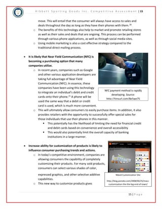 H i b b e t t S p o r t i n g G o o d s I n c . C o m p e t i t i v e A s s e s s m e n t | 15 
move. This will entail that the consumer will always have access to sales and 
deals throughout the day as long as they have their phones with them.20 
o The benefits of this technology also help to market and promote retailing stores 
as well as their sales and deals that are ongoing. This process can be performed 
through various phone applications, as well as through social media sites. 
o Using mobile marketing is also a cost effective strategy compared to the 
NFC payment method is rapidly 
developing. Source: 
http://tinyurl.com/8e5we75 
Nikeid Customization Site 
http://blog.ponoko.com/2008/04/25/mass-customization- 
the-the-big-end-of-town/ 
15 | P a g e 
traditional direct mailing process. 
 It is likely that Near Field Communication (NFC) is 
becoming a purchasing option that many 
companies utilize. 
o In recent years, companies such as Google 
and other various application developers are 
taking full advantage of Near Field 
Communication (NFC). In essence, these 
companies have been using this technology 
to integrate an individual’s debit and credit 
cards onto their phone.21 A phone will be 
used the same way that a debit or credit 
card is used, which is much more convenient. 
o This will ultimately allow consumers to easily purchase items. In addition, it also 
provides retailers with the opportunity to successfully offer special sales for 
those individuals that use their phones in this manner. 
 This potentially has the likelihood of limiting the need for financial credit 
and debit cards based on convenience and overall accessibility 
 This would also potentially limit the overall capacity of banking 
institutions in a large manner. 
 Increase ability for customization of products is likely to 
influence consumer purchasing trends and actions. 
o In today’s competitive environment, companies are 
allowing consumers the capability of completely 
customizing their products. For many sold products, 
consumers can select various shades of color, 
expressed graphics, and other selective additive 
capabilities. 
o This new way to customize products gives 
 