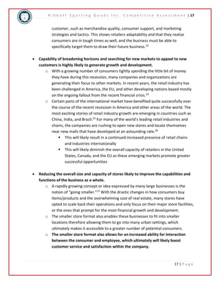 H i b b e t t S p o r t i n g G o o d s I n c . C o m p e t i t i v e A s s e s s m e n t | 17 
customer, such as merchandise quality, consumer support, and marketing 
strategies and tactics. This shows retailers adaptability and that they realize 
consumers are in tough times as well, and the business must be able to 
specifically target them to draw their future business.23 
 Capability of broadening horizons and searching for new markets to appeal to new 
17 | P a g e 
customers is highly likely to generate growth and development. 
o With a growing number of consumers tightly spending the little bit of money 
they have during this recession, many companies and organizations are 
generating their focus to other markets. In recent years, the retail industry has 
been challenged in America, the EU, and other developing nations based mostly 
on the ongoing fallout from the recent financial crisis.24 
o Certain parts of the international market have benefited quite successfully over 
the course of the recent recession in America and other areas of the world. The 
most exciting stories of retail industry growth are emerging in countries such as 
China, India, and Brazil.25 For many of the world’s leading retail industries and 
chains, the companies are rushing to open new stores and locate themselves 
near new malls that have developed at an astounding rate.26 
 This will likely result in a continued increased presence of retail chains 
and industries internationally 
 This will likely diminish the overall capacity of retailers in the United 
States, Canada, and the EU as these emerging markets promote greater 
successful opportunities 
 Reducing the overall size and capacity of stores likely to improve the capabilities and 
functions of the business as a whole. 
o A rapidly growing concept or idea expressed by many large businesses is the 
notion of “going smaller.”27 With the drastic changes in how consumers buy 
items/products and the overwhelming cost of real estate, many stores have 
opted to scale back their operations and only focus on their major store facilities, 
or the ones that prompt for the most financial growth and development. 
o The smaller store format also enables these businesses to fit into smaller 
locations therefore allowing them to go into many urban settings, which 
ultimately makes it accessible to a greater number of potential consumers. 
o The smaller store format also allows for an increased ability for interaction 
between the consumer and employee, which ultimately will likely boost 
customer service and satisfaction within the company. 
 