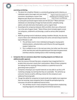 H i b b e t t S p o r t i n g G o o d s I n c . C o m p e t i t i v e A s s e s s m e n t | 19 
Organic food consumption is a 
growing trend in America. Source: 
http://tinyurl.com/95kmsje 
19 | P a g e 
exercising and dieting. 
o The desire for a healthier lifestyle is a consistently growing trend in America, as 
individuals seek to live longer and more health 
conscience. According to a recent Time 
Magazine poll, 60 percent of Americans have 
at some point purchased organic foods over the last year.30 More and more 
individuals are attempting to forego fast food and other unhealthy eating 
options and seek alternative food options such as organic food. 
o According to the comparison between 2011 and 2012, there was a 20 percent 
rise in the sale of organic foods.31 Most of these items included organic cereal, 
rice and grains, condiments and dressings, as well as various other prepared 
foods. 
o With this growing trend of individuals seeking a healthier lifestyle, this also may 
result in these same individuals becoming more active and exercising to lead this 
type of lifestyle as well. 
 This will likely result in more individuals joining gyms, buying sports 
related products, and potentially could influence the sporting goods 
retailers’ bottom line 
 This is unlikely to occur in the next year alone, but rather over the course 
of the next few years with the potential push from both the government 
and these selective retailing stores in their marketing strategies 
 Companies that are conscience about their recycling programs are likely to see 
additional public approval. 
o Over the course of the past few years, companies have recognized that it is 
prudent that consumers recycle their used products. Many of these companies 
are looking into the recycling of these products as a potential source for 
generating newer products.32 
o Companies choosing to use recycled materials are also able to use this as PR 
marketing campaign, by claiming that they are sustainable. This will drive up 
consumer interest as well as offering a chance for the company to earn 
additional financial growth. 
o Though the ability for companies to recycle tends to be slightly more expensive 
than not recycling, many companies feel as though the perceptual gains by 
consumers are worth the additional financial stress. 
 This will likely result in many companies and organizations emphasizing 
recycling programs and advocating environmental awareness 
 