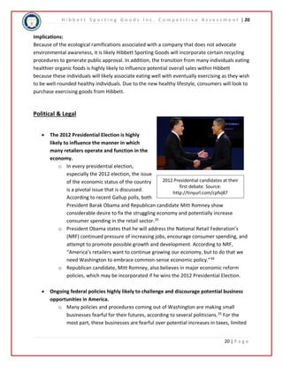 H i b b e t t S p o r t i n g G o o d s I n c . C o m p e t i t i v e A s s e s s m e n t | 20 
Implications: 
Because of the ecological ramifications associated with a company that does not advocate 
environmental awareness, it is likely Hibbett Sporting Goods will incorporate certain recycling 
procedures to generate public approval. In addition, the transition from many individuals eating 
healthier organic foods is highly likely to influence potential overall sales within Hibbett 
because these individuals will likely associate eating well with eventually exercising as they wish 
to be well-rounded healthy individuals. Due to the new healthy lifestyle, consumers will look to 
purchase exercising goods from Hibbett. 
2012 Presidential candidates at their 
20 | P a g e 
first debate. Source: 
http://tinyurl.com/cpfvj87 
Political & Legal 
 The 2012 Presidential Election is highly 
likely to influence the manner in which 
many retailers operate and function in the 
economy. 
o In every presidential election, 
especially the 2012 election, the issue 
of the economic status of the country 
is a pivotal issue that is discussed. 
According to recent Gallup polls, both 
President Barak Obama and Republican candidate Mitt Romney show 
considerable desire to fix the struggling economy and potentially increase 
consumer spending in the retail sector.33 
o President Obama states that he will address the National Retail Federation’s 
(NRF) continued pressure of increasing jobs, encourage consumer spending, and 
attempt to promote possible growth and development. According to NRF, 
“America’s retailers want to continue growing our economy, but to do that we 
need Washington to embrace common-sense economic policy.”34 
o Republican candidate, Mitt Romney, also believes in major economic reform 
policies, which may be incorporated if he wins the 2012 Presidential Election. 
 Ongoing federal policies highly likely to challenge and discourage potential business 
opportunities in America. 
o Many policies and procedures coming out of Washington are making small 
businesses fearful for their futures, according to several politicians.35 For the 
most part, these businesses are fearful over potential increases in taxes, limited 
 