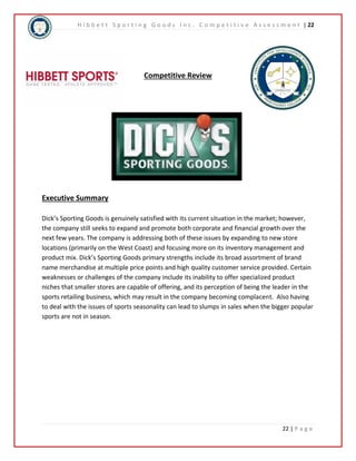 H i b b e t t S p o r t i n g G o o d s I n c . C o m p e t i t i v e A s s e s s m e n t | 22 
22 | P a g e 
Competitive Review 
Executive Summary 
Dick’s Sporting Goods is genuinely satisfied with its current situation in the market; however, 
the company still seeks to expand and promote both corporate and financial growth over the 
next few years. The company is addressing both of these issues by expanding to new store 
locations (primarily on the West Coast) and focusing more on its inventory management and 
product mix. Dick’s Sporting Goods primary strengths include its broad assortment of brand 
name merchandise at multiple price points and high quality customer service provided. Certain 
weaknesses or challenges of the company include its inability to offer specialized product 
niches that smaller stores are capable of offering, and its perception of being the leader in the 
sports retailing business, which may result in the company becoming complacent. Also having 
to deal with the issues of sports seasonality can lead to slumps in sales when the bigger popular 
sports are not in season. 
 