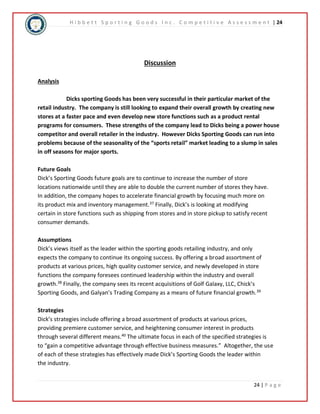 H i b b e t t S p o r t i n g G o o d s I n c . C o m p e t i t i v e A s s e s s m e n t | 24 
24 | P a g e 
Discussion 
Analysis 
Dicks sporting Goods has been very successful in their particular market of the 
retail industry. The company is still looking to expand their overall growth by creating new 
stores at a faster pace and even develop new store functions such as a product rental 
programs for consumers. These strengths of the company lead to Dicks being a power house 
competitor and overall retailer in the industry. However Dicks Sporting Goods can run into 
problems because of the seasonality of the “sports retail” market leading to a slump in sales 
in off seasons for major sports. 
Future Goals 
Dick’s Sporting Goods future goals are to continue to increase the number of store 
locations nationwide until they are able to double the current number of stores they have. 
In addition, the company hopes to accelerate financial growth by focusing much more on 
its product mix and inventory management.37 Finally, Dick’s is looking at modifying 
certain in store functions such as shipping from stores and in store pickup to satisfy recent 
consumer demands. 
Assumptions 
Dick’s views itself as the leader within the sporting goods retailing industry, and only 
expects the company to continue its ongoing success. By offering a broad assortment of 
products at various prices, high quality customer service, and newly developed in store 
functions the company foresees continued leadership within the industry and overall 
growth.38 Finally, the company sees its recent acquisitions of Golf Galaxy, LLC, Chick’s 
Sporting Goods, and Galyan’s Trading Company as a means of future financial growth.39 
Strategies 
Dick’s strategies include offering a broad assortment of products at various prices, 
providing premiere customer service, and heightening consumer interest in products 
through several different means.40 The ultimate focus in each of the specified strategies is 
to “gain a competitive advantage through effective business measures.” Altogether, the use 
of each of these strategies has effectively made Dick’s Sporting Goods the leader within 
the industry. 
 