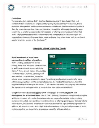 H i b b e t t S p o r t i n g G o o d s I n c . C o m p e t i t i v e A s s e s s m e n t | 25 
Capabilities 
The strengths that make up Dick’s Sporting Goods are primarily based upon their vast 
number of store locations and large quantity/quality of product lines.41 In essence, Dick’s 
maintains and operates almost three hundred more stores and thousands of more products 
then the nearest competitor. However, this same competitive advantage also can be seen 
negatively, as smaller stores may be more capable of offering certain product niches that 
Dick’s simply cannot specialize in. Furthermore, the company has also acknowledged the 
aspect of certain times of the year being more profitable than other times, such as the fourth 
quarter or winter season of the fiscal year.42 
25 | P a g e 
Strengths of Dick’s Sporting Goods 
Broad assortment of brand name 
merchandise at multiple price points. 
Dick’s Sporting Goods carries a wide 
variety, more than any other sports retailer, 
of well-known athletic brands within its 
stores.43 These brands include Nike, Adidas, 
The North Face, Columbia, Callaway Golf 
Merchandise, Under Armour, as well as 
private brand names on an exclusive basis. The wide range of product selections for each 
athletic category allows for the company to address the needs of the consumer, from the 
beginner to the ultimate sport enthusiast.44 The ultimate desire for the company is to develop 
the reputation of having variation of every desired item by its customer basis. 
Exceptional online business support, which shows signs of continued growth and 
development for its customer basis. One of Dick’s Sporting Goods more recognizable strengths 
within the company is its online business website. As many other notable online retailers 
(Amazon, EBay, etc.), have exhibited recent intentions of offering sporting good items/products 
online as well, Dick’s online presence also continues to illustrate signs of financial growth.45 In 
addition, with the continued technological developments occurring annually the need to assist 
customers online has shown to be a necessary aspect for all large retailers. 
 