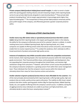 H i b b e t t S p o r t i n g G o o d s I n c . C o m p e t i t i v e A s s e s s m e n t | 26 
Private company labels/products helping boost overall margins. In order to remain a leader 
within the sporting goods retailing industry and aid in boosting margins, Dick’s Sporting Goods 
carries its own private-label brands alongside its name brand products.46 These private label 
products (including Ativa) “sell at margins approximately 5-6 percentage points higher than 
typical branded goods.”47 The incorporation of these private-label products immensely aid the 
gross profit margins of the company, and effectively generate a greater corporate presence 
within. 
26 | P a g e 
Weaknesses of Dick’s Sporting Goods 
Smaller stores may offer better niches or specialized products/services that Dick’s cannot 
match. Being that Dick’s Sporting Goods is the largest sporting goods retailer in the industry, 
the ability for the company to effectively serve all of its customer’s desires is unlikely. In smaller 
retailing stores (such as Hibbett Sporting Goods, Big Five Sporting Goods, etc.), these 
companies are capable of offering certain niches that attract certain consumers, and ultimately 
enable them to receive repeat business.48 To combat this weakness, Dick’s attempts to offer a 
broad assortment of product and provide high quality service. 
Instances of complacency may inhibit successful actions within the competitive environment. 
At the moment, Dick’s Sporting Goods is the most dominant presence within the retail sporting 
goods environment. Their financial portfolio shows continued growth and development, they 
are expanding their corporate presence throughout the United States, and maintain high 
satisfaction ratings from consumers.49 However, with all their current success the possibility for 
the company to become complacent is a growing concern from within their senior management 
team. These individuals fear that the company’s recent success within the industry will 
ultimately distort their views for future business actions and activities. 
Smaller selection of generic products/services that are more affordable for the customer. One 
of the main principles demonstrated by Dick’s Sporting Goods is offering high quality, high-cost 
products that are mostly used by serious sports enthusiasts. The inability to offer lesser-valued 
products that other smaller sporting goods retailers (Big Five Sporting Goods, Hibbett Sporting 
Goods, etc.) are capable of offering limits the company’s overall success. In addition, during this 
struggling economy many individuals are unable to purchase such high priced items, and 
ultimately decide to select the lesser valued product instead.50 
 