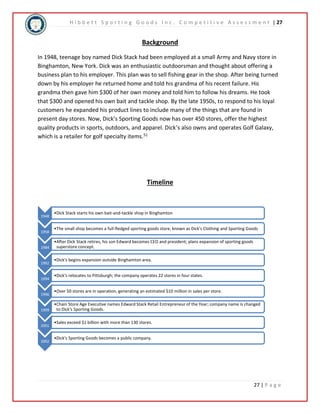 H i b b e t t S p o r t i n g G o o d s I n c . C o m p e t i t i v e A s s e s s m e n t | 27 
27 | P a g e 
Background 
In 1948, teenage boy named Dick Stack had been employed at a small Army and Navy store in 
Binghamton, New York. Dick was an enthusiastic outdoorsman and thought about offering a 
business plan to his employer. This plan was to sell fishing gear in the shop. After being turned 
down by his employer he returned home and told his grandma of his recent failure. His 
grandma then gave him $300 of her own money and told him to follow his dreams. He took 
that $300 and opened his own bait and tackle shop. By the late 1950s, to respond to his loyal 
customers he expanded his product lines to include many of the things that are found in 
present day stores. Now, Dick’s Sporting Goods now has over 450 stores, offer the highest 
quality products in sports, outdoors, and apparel. Dick’s also owns and operates Golf Galaxy, 
which is a retailer for golf specialty items.51 
Timeline 
1948 
•Dick Stack starts his own bait-and-tackle shop in Binghamton 
1958 
•The small shop becomes a full-fledged sporting goods store, known as Dick's Clothing and Sporting Goods 
1984 
•After Dick Stack retires, his son Edward becomes CEO and president; plans expansion of sporting goods 
superstore concept. 
1992 
•Dick's begins expansion outside Binghamton area. 
1994 
•Dick's relocates to Pittsburgh; the company operates 22 stores in four states. 
1996 
•Over 50 stores are in operation, generating an estimated $10 million in sales per store. 
1999 
•Chain Store Age Executive names Edward Stack Retail Entrepreneur of the Year; company name is changed 
to Dick's Sporting Goods. 
2001 
•Sales exceed $1 billion with more than 130 stores. 
2002 
•Dick's Sporting Goods becomes a public company. 
 