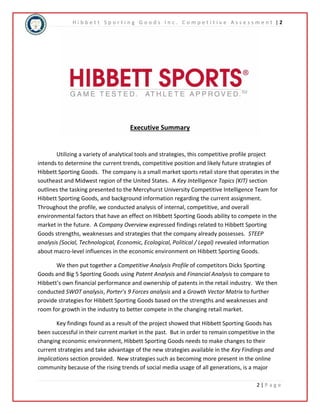 H i b b e t t S p o r t i n g G o o d s I n c . C o m p e t i t i v e A s s e s s m e n t | 2 
2 | P a g e 
Executive Summary 
Utilizing a variety of analytical tools and strategies, this competitive profile project 
intends to determine the current trends, competitive position and likely future strategies of 
Hibbett Sporting Goods. The company is a small market sports retail store that operates in the 
southeast and Midwest region of the United States. A Key Intelligence Topics (KIT) section 
outlines the tasking presented to the Mercyhurst University Competitive Intelligence Team for 
Hibbett Sporting Goods, and background information regarding the current assignment. 
Throughout the profile, we conducted analysis of internal, competitive, and overall 
environmental factors that have an effect on Hibbett Sporting Goods ability to compete in the 
market in the future. A Company Overview expressed findings related to Hibbett Sporting 
Goods strengths, weaknesses and strategies that the company already possesses. STEEP 
analysis (Social, Technological, Economic, Ecological, Political / Legal) revealed information 
about macro-level influences in the economic environment on Hibbett Sporting Goods. 
We then put together a Competitive Analysis Profile of competitors Dicks Sporting 
Goods and Big 5 Sporting Goods using Patent Analysis and Financial Analysis to compare to 
Hibbett’s own financial performance and ownership of patents in the retail industry. We then 
conducted SWOT analysis, Porter’s 9 Forces analysis and a Growth Vector Matrix to further 
provide strategies for Hibbett Sporting Goods based on the strengths and weaknesses and 
room for growth in the industry to better compete in the changing retail market. 
Key findings found as a result of the project showed that Hibbett Sporting Goods has 
been successful in their current market in the past. But in order to remain competitive in the 
changing economic environment, Hibbett Sporting Goods needs to make changes to their 
current strategies and take advantage of the new strategies available in the Key Findings and 
Implications section provided. New strategies such as becoming more present in the online 
community because of the rising trends of social media usage of all generations, is a major 
 