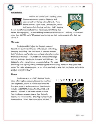 H i b b e t t S p o r t i n g G o o d s I n c . C o m p e t i t i v e A s s e s s m e n t | 30 
30 | P a g e 
Golf Pro Shop 
The Golf Pro Shop at Dick’s Sporting Goods 
features equipment, apparel, footwear, and 
accessories from the top national brands. These 
brands include: Taylor Made, Callaway Golf, Titleist 
Golf, Adams Golf, Footjoy, and Nike. Dick’s Sporting 
Goods also offers specialty services including custom fitting, club 
repair, and re-gripping. On-hand working in their Golf Pro Shops Dick’s Sporting Goods boasts 
more than 450 PGA and LPGA pros on hand to help out their customers and offer their own 
advice.52 
The Lodge 
The Lodge at Dick’s Sporting Goods is targeted 
towards the outdoors enthusiast with products for hunting, 
camping, and fishing. The assortment of products includes 
both “tried-and-true” products as well as products harnessing 
the latest technology. Featured brands names in The Lodge 
include: Coleman, Remington, Shimano, and Old Town. The 
Lodge also offers many in store services including: rifle-scope 
mounting, bore sighting, fishing line spooling and arrow cutting. Hands-on displays located 
within The Lodge allow customers to get a first-hand look at what their purchasing and test the 
product before they buy.53 
Fitness 
The Fitness area in a Dick’s Sporting Goods 
store offers big box products, like exercise machines 
and weight sets, as well as fitness accessories like 
footwear, apparel, and supplements. Brand names 
include: LIVESTRONG, Precor, Nautilus, SKLZ, and 
Everlast. Included in the fitness section is Dick’s 
Sporting Goods very own bicycle shop that sells, 
repairs, and tunes bicycles. Bike shop brands include 
Diamondback, Yakima, Pearl Izumi, Giro, and Bell. 54 
 