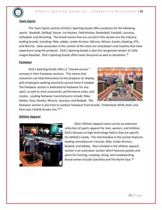 H i b b e t t S p o r t i n g G o o d s I n c . C o m p e t i t i v e A s s e s s m e n t | 31 
31 | P a g e 
Team Sports 
The Team Sports section of Dick’s Sporting Goods offers products for the following 
sports: Baseball, Softball, Soccer, Ice Hockey, Field Hockey, Basketball, Football, Lacrosse, 
Volleyball, and Wrestling. The brand names that are carried in this section are the industry 
leading brands, including: Nike, adidas, Under Armour, Mizuno, Wilson, Easton, Rawling, STX, 
and Warrior. Sales associates in this section of the store are avid players and coaches that have 
experience using the products. Dick’s Sporting Goods is also the recognized retailer of Little 
League Baseball. Dick’s Sporting Goods offers team discounts as well as donations.55 
Footwear 
Dick’s Sporting Goods offers a “shared-service ” 
concept in their Footwear sections. This means that 
customers can help themselves to the products on display, 
with employees walking around to service them if needed. 
The footwear section is dedicated to footwear for any 
sport, as well as shoe accessories, performance socks, and 
insoles. Leading footwear manufacturers include: Nike, 
Adidas, Asics, Brooks, Mizuno, Saucony, and Reebok. The 
footwear section is also host to outdoor footwear from brands: Timberland, KEEN, Reef, and 
their own Field & Stream line.5657 
Athletic Apparel 
Dick’s Athletic Apparel store carries an extensive 
collection of sports apparel for men, women, and children. 
Dick’s focuses on high-technology fabrics that are specific 
for athlete’s needs. The merchandise in the section features 
leading manufacturer’s brands: Nike, Under Armour, 
Reebok, and Adidas. Also included in the athletic apparel 
section is an outerwear section which features jackets and 
pants for hunting, camping, skiing, and snowboarding. 
Brand names include Columbia and The North Face.58 
 