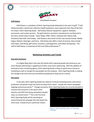 H i b b e t t S p o r t i n g G o o d s I n c . C o m p e t i t i v e A s s e s s m e n t | 32 
32 | P a g e 
Golf Galaxy 
Golf Galaxy is a subsidiary of Dick’s Sporting Goods dedicated to the sport of golf. 59 Golf 
Galaxy provides a world class selection of golf equipment, more expansive than that of the Golf 
Pro Shop in Dick’s Sporting Goods. Golf Galaxy features equipment, apparel, footwear, 
accessories, and custom services. The golf industry’s premiere manufacturers are featured in 
the store, brand names include: Taylor Made, PING, Titleist, Callaway Golf, Adams Golf, 
Cleveland, Nike Golf, and Footjoy. Golf Galaxy is also home to their own private brands: Walter 
Hagen, Nickent, Slazenger, and Puma. Golf Galaxy also offers a host of services, they include: 
club repair, club fitting, golf course simulators, putting greens, and indoor driving bays. The 
staff at Golf Galaxy is comprised of PGA and LPGA professionals.60 
Marketing Activities and Trends 
Executive Summary 
It is highly likely that in the next 24 months Dick’s Sporting Goods will continue to use 
more lifestyle advertising in supplement to their usual event advertising. With the addition of 
Anomaly as their marketing agency, Dick’s Sporting Goods is likely to spend more money on 
marketing as well as change the way people see the company. Dick’s Sporting Goods is making 
the change to be more than just somewhere people go to shop, but as a brand. 
Discussion 
In the past, Dick’s Sporting Goods has relied on in-house marketing teams and various 
production companies to get the word out about their stores. Usually this meant newspaper 
clippings and annual events.61 Though successful, Dick’s Sporting Goods has recently decided to 
increase their presents in the sports retail 
industry and shift from being somewhere people 
shop, to a brand name. 62 This is the first time 
Dick’s Sporting Goods will be launching an 
overarching brand campaign that will impact the 
entire year, instead of just a particular season. 
Figure 4 - Dick's Sporting Goods New Marketing 
Campaign 
 