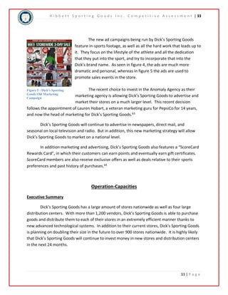 H i b b e t t S p o r t i n g G o o d s I n c . C o m p e t i t i v e A s s e s s m e n t | 33 
The new ad campaigns being run by Dick’s Sporting Goods 
feature in-sports footage, as well as all the hard work that leads up to 
it. They focus on the lifestyle of the athlete and all the dedication 
that they put into the sport, and try to incorporate that into the 
Dick’s brand name. As seen in figure 4, the ads are much more 
dramatic and personal, whereas in figure 5 the ads are used to 
promote sales events in the store. 
The recent choice to invest in the Anomaly Agency as their 
marketing agency is allowing Dick’s Sporting Goods to advertise and 
market their stores on a much larger level. This recent decision 
Figure 5 - Dick's Sporting 
Goods Old Marketing 
Campaign 
follows the appointment of Lauren Hobart, a veteran marketing guru for PepsiCo for 14 years, 
and now the head of marketing for Dick’s Sporting Goods.63 
Dick’s Sporting Goods will continue to advertise in newspapers, direct mail, and 
seasonal on local television and radio. But in addition, this new marketing strategy will allow 
Dick’s Sporting Goods to market on a national level. 
In addition marketing and advertising, Dick’s Sporting Goods also features a “ScoreCard 
Rewards Card”, in which their customers can earn points and eventually earn gift certificates. 
ScoreCard members are also receive exclusive offers as well as deals relative to their sports 
preferences and past history of purchases.64 
33 | P a g e 
Operation-Capacities 
Executive Summary 
Dick’s Sporting Goods has a large amount of stores nationwide as well as four large 
distribution centers. With more than 1,200 vendors, Dick’s Sporting Goods is able to purchase 
goods and distribute them to each of their stores in an extremely efficient manner thanks to 
new advanced technological systems. In addition to their current stores, Dick’s Sporting Goods 
is planning on doubling their size in the future to over 900 stores nationwide. It is highly likely 
that Dick’s Sporting Goods will continue to invest money in new stores and distribution centers 
in the next 24 months. 
 