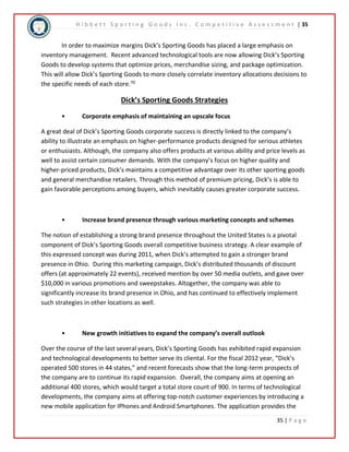 H i b b e t t S p o r t i n g G o o d s I n c . C o m p e t i t i v e A s s e s s m e n t | 35 
In order to maximize margins Dick’s Sporting Goods has placed a large emphasis on 
inventory management. Recent advanced technological tools are now allowing Dick’s Sporting 
Goods to develop systems that optimize prices, merchandise sizing, and package optimization. 
This will allow Dick’s Sporting Goods to more closely correlate inventory allocations decisions to 
the specific needs of each store.70 
35 | P a g e 
Dick’s Sporting Goods Strategies 
• Corporate emphasis of maintaining an upscale focus 
A great deal of Dick’s Sporting Goods corporate success is directly linked to the company’s 
ability to illustrate an emphasis on higher-performance products designed for serious athletes 
or enthusiasts. Although, the company also offers products at various ability and price levels as 
well to assist certain consumer demands. With the company’s focus on higher quality and 
higher-priced products, Dick’s maintains a competitive advantage over its other sporting goods 
and general merchandise retailers. Through this method of premium pricing, Dick’s is able to 
gain favorable perceptions among buyers, which inevitably causes greater corporate success. 
• Increase brand presence through various marketing concepts and schemes 
The notion of establishing a strong brand presence throughout the United States is a pivotal 
component of Dick’s Sporting Goods overall competitive business strategy. A clear example of 
this expressed concept was during 2011, when Dick’s attempted to gain a stronger brand 
presence in Ohio. During this marketing campaign, Dick’s distributed thousands of discount 
offers (at approximately 22 events), received mention by over 50 media outlets, and gave over 
$10,000 in various promotions and sweepstakes. Altogether, the company was able to 
significantly increase its brand presence in Ohio, and has continued to effectively implement 
such strategies in other locations as well. 
• New growth initiatives to expand the company’s overall outlook 
Over the course of the last several years, Dick’s Sporting Goods has exhibited rapid expansion 
and technological developments to better serve its cliental. For the fiscal 2012 year, “Dick’s 
operated 500 stores in 44 states,” and recent forecasts show that the long-term prospects of 
the company are to continue its rapid expansion. Overall, the company aims at opening an 
additional 400 stores, which would target a total store count of 900. In terms of technological 
developments, the company aims at offering top-notch customer experiences by introducing a 
new mobile application for IPhones and Android Smartphones. The application provides the 
 