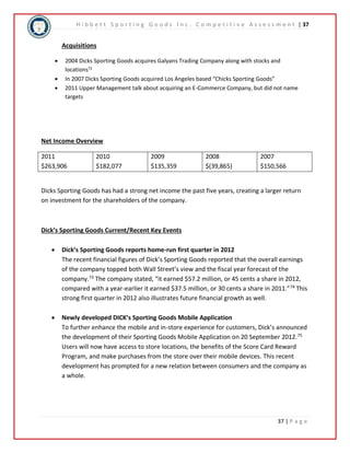 H i b b e t t S p o r t i n g G o o d s I n c . C o m p e t i t i v e A s s e s s m e n t | 37 
37 | P a g e 
Acquisitions 
 2004 Dicks Sporting Goods acquires Galyans Trading Company along with stocks and 
locations72 
 In 2007 Dicks Sporting Goods acquired Los Angeles based “Chicks Sporting Goods” 
 2011 Upper Management talk about acquiring an E-Commerce Company, but did not name 
targets 
Net Income Overview 
2011 
$263,906 
2010 
$182,077 
2009 
$135,359 
2008 
$(39,865) 
2007 
$150,566 
Dicks Sporting Goods has had a strong net income the past five years, creating a larger return 
on investment for the shareholders of the company. 
Dick’s Sporting Goods Current/Recent Key Events 
 Dick’s Sporting Goods reports home-run first quarter in 2012 
The recent financial figures of Dick’s Sporting Goods reported that the overall earnings 
of the company topped both Wall Street’s view and the fiscal year forecast of the 
company.73 The company stated, “it earned $57.2 million, or 45 cents a share in 2012, 
compared with a year-earlier it earned $37.5 million, or 30 cents a share in 2011.”74 This 
strong first quarter in 2012 also illustrates future financial growth as well. 
 Newly developed DICK’s Sporting Goods Mobile Application 
To further enhance the mobile and in-store experience for customers, Dick’s announced 
the development of their Sporting Goods Mobile Application on 20 September 2012.75 
Users will now have access to store locations, the benefits of the Score Card Reward 
Program, and make purchases from the store over their mobile devices. This recent 
development has prompted for a new relation between consumers and the company as 
a whole. 
 