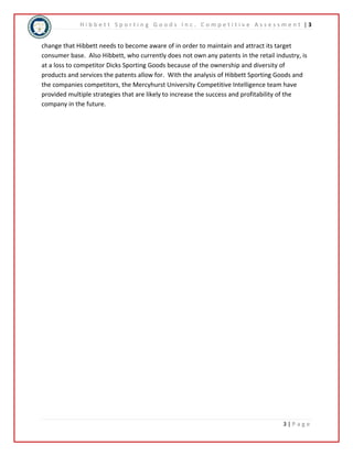 H i b b e t t S p o r t i n g G o o d s I n c . C o m p e t i t i v e A s s e s s m e n t | 3 
change that Hibbett needs to become aware of in order to maintain and attract its target 
consumer base. Also Hibbett, who currently does not own any patents in the retail industry, is 
at a loss to competitor Dicks Sporting Goods because of the ownership and diversity of 
products and services the patents allow for. With the analysis of Hibbett Sporting Goods and 
the companies competitors, the Mercyhurst University Competitive Intelligence team have 
provided multiple strategies that are likely to increase the success and profitability of the 
company in the future. 
3 | P a g e 
 