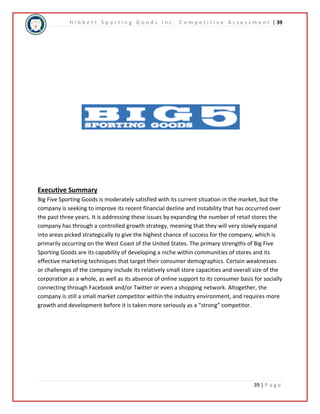 H i b b e t t S p o r t i n g G o o d s I n c . C o m p e t i t i v e A s s e s s m e n t | 39 
Executive Summary 
Big Five Sporting Goods is moderately satisfied with its current situation in the market, but the 
company is seeking to improve its recent financial decline and instability that has occurred over 
the past three years. It is addressing these issues by expanding the number of retail stores the 
company has through a controlled growth strategy, meaning that they will very slowly expand 
into areas picked strategically to give the highest chance of success for the company, which is 
primarily occurring on the West Coast of the United States. The primary strengths of Big Five 
Sporting Goods are its capability of developing a niche within communities of stores and its 
effective marketing techniques that target their consumer demographics. Certain weaknesses 
or challenges of the company include its relatively small store capacities and overall size of the 
corporation as a whole, as well as its absence of online support to its consumer basis for socially 
connecting through Facebook and/or Twitter or even a shopping network. Altogether, the 
company is still a small market competitor within the industry environment, and requires more 
growth and development before it is taken more seriously as a “strong” competitor. 
39 | P a g e 
 