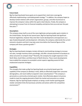 H i b b e t t S p o r t i n g G o o d s I n c . C o m p e t i t i v e A s s e s s m e n t | 41 
Future Goals 
Big Five Sporting Goods future goals are to expand their retail store coverage by 
effectively implementing a controlled growth strategy.77 In addition, the company hopes to 
develop market relations with certain organizations, groups, and other businesses to 
improve the company’s status within the sports retail industry. Finally, the company is 
attempting to recover from its financial instability and decline that occurred over the past 
few years.78 
Assumptions 
The company views itself as one of the more legitimate and personable sports retailers in 
the United States. During the last several years, Big Five Sporting Goods had significant 
financial negativities, however they view their recent developments and expansions as a 
sign of potential growth and development. Ultimately, the company understands the current 
economic situation and that it may take some time before the financial figures of the 
company will show a positive growth.79 
Strategies 
Big Five Sporting Goods strategies include refining its merchandising strategy to increase 
net sales, manage inventory levels accordingly, and offer a broad assortment of products to 
allow consumers to compare shop.80 Recently, the company has sought expansion in the 
North West, South West, and West Coast of North America. These recent developments 
have enabled the company to accomplish certain aspects regarding several of their 
emphasized corporate strategies. 
Capabilities 
The strengths that make up Big Five Sporting Goods are primarily based upon the 
capability of the company to develop a niche, ability to effectively target their consumer 
demographics, and recent ability to expand in store sizes/locations.81 The company is 
perceived as a community-oriented sports retailer, that effectively adjusts its business 
model to meet the ongoing demands of both the market and consumers as a whole. 
However, Big Five Sporting Goods emphasis on being a small-market sporting goods 
retailer somewhat limits the businesses activities and actions within the competitive 
environment.82 
41 | P a g e 
 