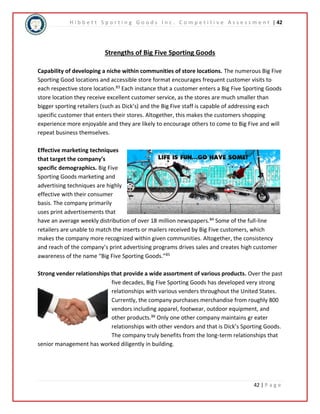 H i b b e t t S p o r t i n g G o o d s I n c . C o m p e t i t i v e A s s e s s m e n t | 42 
42 | P a g e 
Strengths of Big Five Sporting Goods 
Capability of developing a niche within communities of store locations. The numerous Big Five 
Sporting Good locations and accessible store format encourages frequent customer visits to 
each respective store location.83 Each instance that a customer enters a Big Five Sporting Goods 
store location they receive excellent customer service, as the stores are much smaller than 
bigger sporting retailers (such as Dick’s) and the Big Five staff is capable of addressing each 
specific customer that enters their stores. Altogether, this makes the customers shopping 
experience more enjoyable and they are likely to encourage others to come to Big Five and will 
repeat business themselves. 
Effective marketing techniques 
that target the company’s 
specific demographics. Big Five 
Sporting Goods marketing and 
advertising techniques are highly 
effective with their consumer 
basis. The company primarily 
uses print advertisements that 
have an average weekly distribution of over 18 million newspapers.84 Some of the full-line 
retailers are unable to match the inserts or mailers received by Big Five customers, which 
makes the company more recognized within given communities. Altogether, the consistency 
and reach of the company’s print advertising programs drives sales and creates high customer 
awareness of the name “Big Five Sporting Goods.”85 
Strong vender relationships that provide a wide assortment of various products. Over the past 
five decades, Big Five Sporting Goods has developed very strong 
relationships with various venders throughout the United States. 
Currently, the company purchases merchandise from roughly 800 
vendors including apparel, footwear, outdoor equipment, and 
other products.86 Only one other company maintains gr eater 
relationships with other vendors and that is Dick’s Sporting Goods. 
The company truly benefits from the long-term relationships that 
senior management has worked diligently in building. 
 