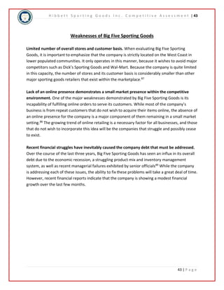 H i b b e t t S p o r t i n g G o o d s I n c . C o m p e t i t i v e A s s e s s m e n t | 43 
43 | P a g e 
Weaknesses of Big Five Sporting Goods 
Limited number of overall stores and customer basis. When evaluating Big Five Sporting 
Goods, it is important to emphasize that the company is strictly located on the West Coast in 
lower populated communities. It only operates in this manner, because it wishes to avoid major 
competitors such as Dick’s Sporting Goods and Wal-Mart. Because the company is quite limited 
in this capacity, the number of stores and its customer basis is considerably smaller than other 
major sporting goods retailers that exist within the marketplace.87 
Lack of an online presence demonstrates a small market presence within the competitive 
environment. One of the major weaknesses demonstrated by Big Five Sporting Goods is its 
incapability of fulfilling online orders to serve its customers. While most of the company’s 
business is from repeat customers that do not wish to acquire their items online, the absence of 
an online presence for the company is a major component of them remaining in a small market 
setting.88 The growing trend of online retailing is a necessary factor for all businesses, and those 
that do not wish to incorporate this idea will be the companies that struggle and possibly cease 
to exist. 
Recent financial struggles have inevitably caused the company debt that must be addressed. 
Over the course of the last three years, Big Five Sporting Goods has seen an influx in its overall 
debt due to the economic recession, a struggling product mix and inventory management 
system, as well as recent managerial failures exhibited by senior officials89 While the company 
is addressing each of these issues, the ability to fix these problems will take a great deal of time. 
However, recent financial reports indicate that the company is showing a modest financial 
growth over the last few months. 
 