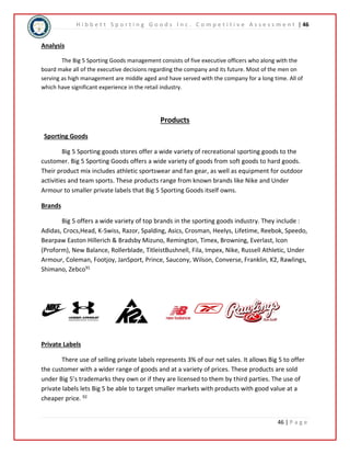 H i b b e t t S p o r t i n g G o o d s I n c . C o m p e t i t i v e A s s e s s m e n t | 46 
46 | P a g e 
Analysis 
The Big 5 Sporting Goods management consists of five executive officers who along with the 
board make all of the executive decisions regarding the company and its future. Most of the men on 
serving as high management are middle aged and have served with the company for a long time. All of 
which have significant experience in the retail industry. 
Products 
Sporting Goods 
Big 5 Sporting goods stores offer a wide variety of recreational sporting goods to the 
customer. Big 5 Sporting Goods offers a wide variety of goods from soft goods to hard goods. 
Their product mix includes athletic sportswear and fan gear, as well as equipment for outdoor 
activities and team sports. These products range from known brands like Nike and Under 
Armour to smaller private labels that Big 5 Sporting Goods itself owns. 
Brands 
Big 5 offers a wide variety of top brands in the sporting goods industry. They include : 
Adidas, Crocs,Head, K-Swiss, Razor, Spalding, Asics, Crosman, Heelys, Lifetime, Reebok, Speedo, 
Bearpaw Easton Hillerich & Bradsby Mizuno, Remington, Timex, Browning, Everlast, Icon 
(Proform), New Balance, Rollerblade, TitleistBushnell, Fila, Impex, Nike, Russell Athletic, Under 
Armour, Coleman, Footjoy, JanSport, Prince, Saucony, Wilson, Converse, Franklin, K2, Rawlings, 
Shimano, Zebco91 
Private Labels 
There use of selling private labels represents 3% of our net sales. It allows Big 5 to offer 
the customer with a wider range of goods and at a variety of prices. These products are sold 
under Big 5’s trademarks they own or if they are licensed to them by third parties. The use of 
private labels lets Big 5 be able to target smaller markets with products with good value at a 
cheaper price. 92 
 