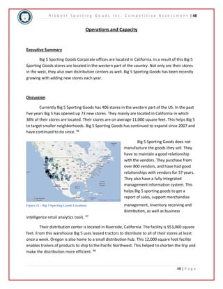 H i b b e t t S p o r t i n g G o o d s I n c . C o m p e t i t i v e A s s e s s m e n t | 48 
48 | P a g e 
Operations and Capacity 
Executive Summary 
Big 5 Sporting Goods Corporate offices are located in California. In a result of this Big 5 
Sporting Goods stores are located in the western part of the country. Not only are their stores 
in the west, they also own distribution centers as well. Big 5 Sporting Goods has been recently 
growing with adding new stores each year. 
Discussion 
Currently Big 5 Sporting Goods has 406 stores in the western part of the US. In the past 
five years Big 5 has opened up 73 new stores. They mainly are located in California in which 
38% of their stores are located. Their stores are on average 11,000 square feet. This helps Big 5 
to target smaller neighborhoods. Big 5 Sporting Goods has continued to expand since 2007 and 
have continued to do since. 96 
Big 5 Sporting Goods does not 
manufacture the goods they sell. They 
have to maintain a good relationship 
with the vendors. They purchase from 
over 800 vendors, and have had good 
relationships with vendors for 57 years. 
They also have a fully integrated 
management information system. This 
helps Big 5 sporting goods to get a 
report of sales, support merchandise 
management, inventory receiving and 
distribution, as well as business 
Figure 11 - Big 5 Sporting Goods Locations 
intelligence retail analytics tools. 97 
Their distribution center is located in Riverside, California. The facility is 953,000 square 
feet. From this warehouse Big 5 uses leased tractors to distribute to all of their stores at least 
once a week. Oregon is also home to a small distribution hub. This 12,000 square foot facility 
enables trailers of products to ship to the Pacific Northwest. This helped to shorten the trip and 
make the distribution more efficient. 98 
 