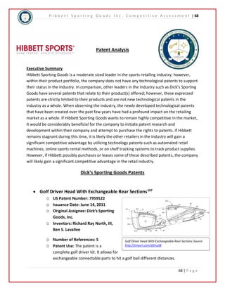 H i b b e t t S p o r t i n g G o o d s I n c . C o m p e t i t i v e A s s e s s m e n t | 68 
Golf Driver Head With Exchangeable Rear Sections Source: 
http://tinyurl.com/d2huzl8 
68 | P a g e 
Patent Analysis 
Executive Summary 
Hibbett Sporting Goods is a moderate sized leader in the sports retailing industry; however, 
within their product portfolio, the company does not have any technological patents to support 
their status in the industry. In comparison, other leaders in the industry such as Dick’s Sporting 
Goods have several patents that relate to their product(s) offered; however, these expressed 
patents are strictly limited to their products and are not new technological patents in the 
industry as a whole. When observing the industry, the newly developed technological patents 
that have been created over the past few years have had a profound impact on the retailing 
market as a whole. If Hibbett Sporting Goods wants to remain highly competitive in the market, 
it would be considerably beneficial for the company to initiate patent research and 
development within their company and attempt to purchase the rights to patents. If Hibbett 
remains stagnant during this time, it is likely the other retailers in the industry will gain a 
significant competitive advantage by utilizing technology patents such as automated retail 
machines, online sports rental methods, or on shelf tracking systems to track product supplies. 
However, if Hibbett possibly purchases or leases some of these described patents, the company 
will likely gain a significant competitive advantage in the retail industry. 
Dick’s Sporting Goods Patents 
 Golf Driver Head With Exchangeable Rear Sections107 
o US Patent Number: 7959522 
o Issuance Date: June 14, 2011 
o Original Assignee: Dick’s Sporting 
Goods, Inc. 
o Inventors: Richard Ray North, III, 
Ben S. Lavallee 
o Number of References: 5 
o Patent Use: The patent is a 
complete golf driver kit. It allows for 
exchangeable connectable parts to hit a golf ball different distances. 
 