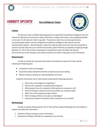 H i b b e t t S p o r t i n g G o o d s I n c . C o m p e t i t i v e A s s e s s m e n t | 6 
6 | P a g e 
Key Intelligence Topics 
Tasking 
The decision maker at Hibbett Sporting goods has assigned the Competitive Intelligence team (CI 
Team) from Mercyhurst University to collect information, analyze information, and strategically provide 
a conclusion for the decision maker to go with. The decision maker has recently experienced a 
successful growth pattern and has charged the competitive intelligence team with the task of 
maintaining this pattern. Also the decision maker has made the point very clear that they would like to 
avoid all surprises that may occur and find any business aspect that they are possibly not paying enough 
attention to. The CI Team will be reviewing the competitions trends, the affect the external 
environment has on the company, and market activity for the future using open source information. 
Requirements 
In order to provide the necessary information to the decision maker the CI Team will be 
collecting the following data: 
 Competitor trends and strategies 
 Successful product ideas/lines that the company may be over looking 
 Market activity to develop an understanding for the future 
Using this information, the CI Team will be answering the following questions: 
1. Who is the most dangerous competition? 
2. How are the competitors marketing their products? 
3. What product lines are competitors offering that our company is not? 
4. How will changes in external environment affect our company today? 
5. Who is the most prosperous target market? 
6. What strategy could we use to give us advantages? 
7. How do we compare financially to other companies in our market? 
Methodology 
In order to answer these questions, the CI Team will be using the following tools and models to 
analyze and collect the information: 
 Collection of data using open source information 
 Competitor profiling to identify the competition and its trends 
 