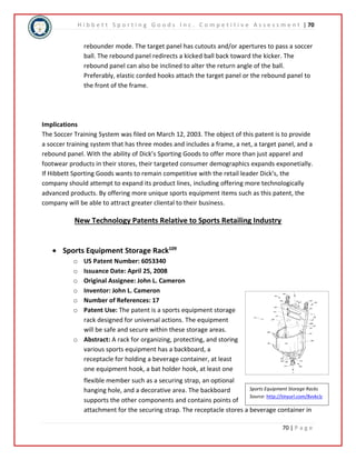 H i b b e t t S p o r t i n g G o o d s I n c . C o m p e t i t i v e A s s e s s m e n t | 70 
rebounder mode. The target panel has cutouts and/or apertures to pass a soccer 
ball. The rebound panel redirects a kicked ball back toward the kicker. The 
rebound panel can also be inclined to alter the return angle of the ball. 
Preferably, elastic corded hooks attach the target panel or the rebound panel to 
the front of the frame. 
Implications 
The Soccer Training System was filed on March 12, 2003. The object of this patent is to provide 
a soccer training system that has three modes and includes a frame, a net, a target panel, and a 
rebound panel. With the ability of Dick’s Sporting Goods to offer more than just apparel and 
footwear products in their stores, their targeted consumer demographics expands exponetially. 
If Hibbett Sporting Goods wants to remain competitive with the retail leader Dick’s, the 
company should attempt to expand its product lines, including offering more technologically 
advanced products. By offering more unique sports equipment items such as this patent, the 
company will be able to attract greater cliental to their business. 
Sports Equipment Storage Racks 
Source: http://tinyurl.com/8vvkclz 
70 | P a g e 
New Technology Patents Relative to Sports Retailing Industry 
 Sports Equipment Storage Rack109 
o US Patent Number: 6053340 
o Issuance Date: April 25, 2008 
o Original Assignee: John L. Cameron 
o Inventor: John L. Cameron 
o Number of References: 17 
o Patent Use: The patent is a sports equipment storage 
rack designed for universal actions. The equipment 
will be safe and secure within these storage areas. 
o Abstract: A rack for organizing, protecting, and storing 
various sports equipment has a backboard, a 
receptacle for holding a beverage container, at least 
one equipment hook, a bat holder hook, at least one 
flexible member such as a securing strap, an optional 
hanging hole, and a decorative area. The backboard 
supports the other components and contains points of 
attachment for the securing strap. The receptacle stores a beverage container in 
 
