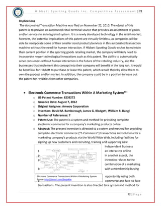 H i b b e t t S p o r t i n g G o o d s I n c . C o m p e t i t i v e A s s e s s m e n t | 72 
Implications 
The Automated Transaction Machine was filed on November 22, 2010. The object of this 
patent is to provide an automated retail terminal source that provides an assortment of goods 
and/or services in an integrated system. It is a newly developed technology in the retail market; 
however, the potential implications of this patent are virtually limitless, as companies will be 
able to incorporate some of their smaller sized products/services in this automated transaction 
machine without the need for human interaction. If Hibbett Sporting Goods wishes to maintain 
their current position in the sporting goods retailing market, the company will likely need to 
incorporate newer technological innovations such as this patent. The ability to automatically 
serve consumers without human interaction is the future of the retailing industry, and the 
businesses that implement this concept into their company will benefit in the long run. It would 
be beneficial for Hibbett to purchase or lease this patent, which would thereby allow them to 
own the product and/or market. In addition, the company could be in a position to lease out 
the patent for royalties from other companies. 
o US Patent Number: 8239272 
o Issuance Date: August 7, 2012 
o Original Assignee: Amway Corporation 
o Inventors: David M. Bamborough, James G. Blodgett, William R. Dangl 
o Number of References: 7 
o Patent Use: The patent is a system and method for providing complete 
o Abstract: The present invention is directed to a system and method for providing 
complete electronic commerce (“E-Commerce”) transactions and solutions for a 
marketing company's products via the World Wide Web, including facilities for 
signing up new customers and recruiting, training and supporting new 
72 | P a g e 
 Electronic Commerce Transactions Within A Marketing System111 
electronic commerce for a company’s marketing products online. 
Electronic Commerce Transactions Within A Marketing System 
Source: http://tinyurl.com/9mjo4he 
Independent Business 
t an interactive online 
p In another aspect, the 
p invention relates to the 
combination of a marketing 
b with a membership buying 
opportunity using both 
e commerce and face-to-face 
transactions. The present invention is also directed to a system and method for 
 