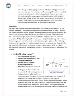 H i b b e t t S p o r t i n g G o o d s I n c . C o m p e t i t i v e A s s e s s m e n t | 75 
move throughout the shopping venue and use for transmitting queries to the 
interactive source of information and use for receiving information transmitted 
from the interactive source of information, whereby shoppers can receive 
information useful for evaluating the articles when making article selection 
decisions, and at least some of the received information can be formulated to 
influence the article selection decisions. At least some of the information 
transmitted to the shoppers can be responsive to the queries. 
Implications 
The Interactive Shopping System With Mobile Apparatus was filed on January 20, 2001. The 
object of this patent is to provide consumers with an interactive system for use in a shopping 
venue with their mobile devices. With the rapid development of technological concepts in the 
retail industry, especially with mobile devices, the need for companies to be well aware of 
these growing technologies is a required element for the company if they wish to remain 
competitive. If Hibbett Sporting Goods wishes to gain a competitive advantage in the industry, 
the company should lease this patent to enable the company the option of offer marketing 
advertisements and selling their products through consumer’s mobile devices. The social value 
expressed with mobile phones continues to grow and expand, and the ability for Hibbett 
Sporting Goods to utilize this strategy will grant them a significant competitive advantage in the 
industry. 
On-Shelf Tracking System Source: 
http://tinyurl.com/b6qbbqz 
75 | P a g e 
 On-Shelf Tracking System114 
o US Patent Number: 3249320 
o Issuance Date: September 20, 2012 
o Original Assignee: N/A 
o Inventor: Patrick Campbell 
o Number of References: 4 
o Patent Use: The patent is an on shelf 
tracking system that tracks for both 
consumer theft and inventory amounts. 
o Abstract: A system to be installed on a 
merchandising unit having one or more inventory zones, one or more units of 
product, one or more product sensors, a mounting structure, and an 
electromagnetic signal processor. The one or more product sensors, each at least 
associated operatively with one of the one or more inventory zones, converts a 
sensed quantity of the one or more units of product into a respective analog 
electromagnetic signal. The mounting structure secures the one or more product 
 