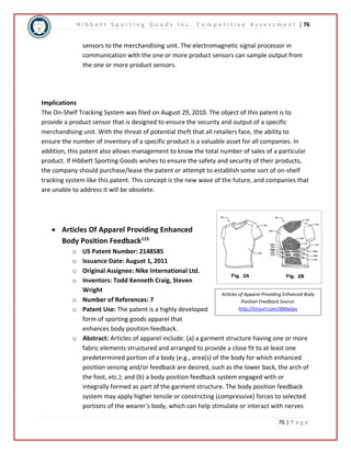 H i b b e t t S p o r t i n g G o o d s I n c . C o m p e t i t i v e A s s e s s m e n t | 76 
sensors to the merchandising unit. The electromagnetic signal processor in 
communication with the one or more product sensors can sample output from 
the one or more product sensors. 
Implications 
The On-Shelf Tracking System was filed on August 29, 2010. The object of this patent is to 
provide a product sensor that is designed to ensure the security and output of a specific 
merchandising unit. With the threat of potential theft that all retailers face, the ability to 
ensure the number of inventory of a specific product is a valuable asset for all companies. In 
addition, this patent also allows management to know the total number of sales of a particular 
product. If Hibbett Sporting Goods wishes to ensure the safety and security of their products, 
the company should purchase/lease the patent or attempt to establish some sort of on-shelf 
tracking system like this patent. This concept is the new wave of the future, and companies that 
are unable to address it will be obsolete. 
Articles of Apparel Providing Enhanced Body 
Position Feedback Source: 
http://tinyurl.com/d9dwjpu 
76 | P a g e 
 Articles Of Apparel Providing Enhanced 
Body Position Feedback115 
o US Patent Number: 2148585 
o Issuance Date: August 1, 2011 
o Original Assignee: Nike International Ltd. 
o Inventors: Todd Kenneth Craig, Steven 
Wright 
o Number of References: 7 
o Patent Use: The patent is a highly developed 
form of sporting goods apparel that 
enhances body position feedback. 
o Abstract: Articles of apparel include: (a) a garment structure having one or more 
fabric elements structured and arranged to provide a close fit to at least one 
predetermined portion of a body (e.g., area(s) of the body for which enhanced 
position sensing and/or feedback are desired, such as the lower back, the arch of 
the foot, etc.); and (b) a body position feedback system engaged with or 
integrally formed as part of the garment structure. The body position feedback 
system may apply higher tensile or constricting (compressive) forces to selected 
portions of the wearer's body, which can help stimulate or interact with nerves 
 