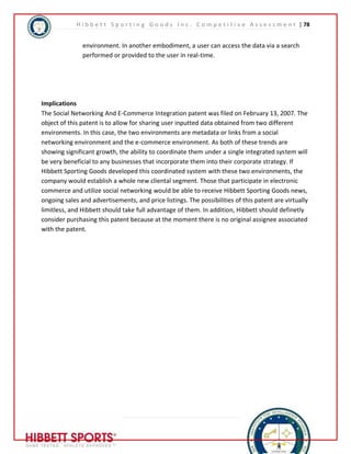H i b b e t t S p o r t i n g G o o d s I n c . C o m p e t i t i v e A s s e s s m e n t | 78 
environment. In another embodiment, a user can access the data via a search 
performed or provided to the user in real-time. 
Implications 
The Social Networking And E-Commerce Integration patent was filed on February 13, 2007. The 
object of this patent is to allow for sharing user inputted data obtained from two different 
environments. In this case, the two environments are metadata or links from a social 
networking environment and the e-commerce environment. As both of these trends are 
showing significant growth, the ability to coordinate them under a single integrated system will 
be very beneficial to any businesses that incorporate them into their corporate strategy. If 
Hibbett Sporting Goods developed this coordinated system with these two environments, the 
company would establish a whole new cliental segment. Those that participate in electronic 
commerce and utilize social networking would be able to receive Hibbett Sporting Goods news, 
ongoing sales and advertisements, and price listings. The possibilities of this patent are virtually 
limitless, and Hibbett should take full advantage of them. In addition, Hibbett should definetly 
consider purchasing this patent because at the moment there is no original assignee associated 
with the patent. 
78 | P a g e 
 