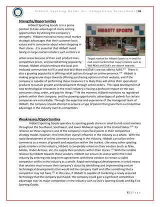 H i b b e t t S p o r t i n g G o o d s I n c . C o m p e t i t i v e A s s e s s m e n t | 81 
Target market for Hibbett Sports is in small to 
mid-sized markets that major retailers such as 
Wal-Mart and Dick’s are absent towards. 
81 | P a g e 
Strengths/Opportunities 
Hibbett Sporting Goods is in a prime 
position to take advantage of many existing 
opportunities by utilizing the company’s 
strengths. Hibbett maintains many small market 
strategic advantages that their customer basis 
values and is conscience about when shopping in 
their stores. It is essential that Hibbett avoid 
taking on large market retailers such as Dick’s in 
urban areas because of their vast product lines, 
competitive prices, and overwhelming popularity. 
Instead, Hibbett should embrace the local and 
midsized communities to fill a void that Wal-Mart and Dick’s are not able to fulfill.117 There is 
also a growing popularity in offering retail options through an online presence.118 Hibbett is 
making progressive steps towards offering purchasing options on their website, and if the 
company is capable of performing these measures it is likely they will utilize their specialized 
products to sustain growth and development through online orders. The rapid development of 
new technological innovation in the retail industry is having a profound impact on the way 
consumers shop, order, and pay for things.119 At the moment, Hibbett maintains no registered 
patents within their company, and the growing opportunistic advantages of patents for certain 
companies are remarkable. Through the expertise and experience of the managerial team of 
Hibbett, the company should attempt to acquire a type of patent that gives them a competitive 
advantage in the industry over its competitors. 
Weaknesses/Opportunities 
Hibbett Sporting Goods operates its sporting goods stores in small to mid-sized markets 
throughout the Southeast, Southwest, and lower Midwest regions of the United States.120 Its 
reliance on these regions is one of the company’s main focal points in their competitive 
strategy model; however, this limits their overall influence in the industry as a whole. With the 
rapid development of online commerce occurring in the industry, Hibbett can utilize online 
commerce as a means of growth and expansion within the market. Like many other sporting 
goods retailers in the industry, Hibbett is completely reliant on their vendors (such as Nike, 
Adidas, Under Armour, etc.) to supply their products within their stores.121 With the notable 
reliance by Hibbett towards these vendors, Hibbett can ensure its status within the retail 
industry by entering into long term agreements with these vendors to remain a viable 
competitor within in the industry as a whole. Rapid technological developments in retail means 
that retailers must ensure their company’s status by identifying and implementing certain 
technological developments that would aid the company itself and offer something that a 
competitor may not have.122 In this case, if Hibbett is capable of marketing a newly acquired 
technology that the company purchased, the company could gain a significant competitive 
advantage over its major competitors in the industry such as Dick’s Sporting Goods and Big Five 
Sporting Goods. 
 