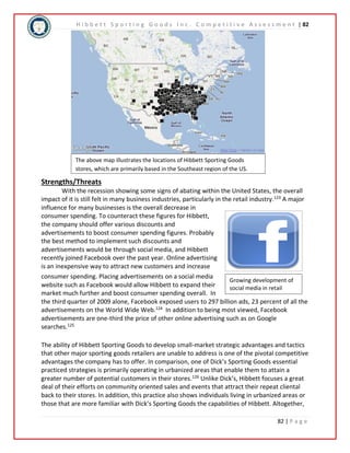 H i b b e t t S p o r t i n g G o o d s I n c . C o m p e t i t i v e A s s e s s m e n t | 82 
The above map illustrates the locations of Hibbett Sporting Goods 
stores, which are primarily based in the Southeast region of the US. 
Growing development of 
social media in retail 
82 | P a g e 
Strengths/Threats 
With the recession showing some signs of abating within the United States, the overall 
impact of it is still felt in many business industries, particularly in the retail industry.123 A major 
influence for many businesses is the overall decrease in 
consumer spending. To counteract these figures for Hibbett, 
the company should offer various discounts and 
advertisements to boost consumer spending figures. Probably 
the best method to implement such discounts and 
advertisements would be through social media, and Hibbett 
recently joined Facebook over the past year. Online advertising 
is an inexpensive way to attract new customers and increase 
consumer spending. Placing advertisements on a social media 
website such as Facebook would allow Hibbett to expand their 
market much further and boost consumer spending overall. In 
the third quarter of 2009 alone, Facebook exposed users to 297 billion ads, 23 percent of all the 
advertisements on the World Wide Web.124 In addition to being most viewed, Facebook 
advertisements are one-third the price of other online advertising such as on Google 
searches.125 
The ability of Hibbett Sporting Goods to develop small-market strategic advantages and tactics 
that other major sporting goods retailers are unable to address is one of the pivotal competitive 
advantages the company has to offer. In comparison, one of Dick’s Sporting Goods essential 
practiced strategies is primarily operating in urbanized areas that enable them to attain a 
greater number of potential customers in their stores.126 Unlike Dick’s, Hibbett focuses a great 
deal of their efforts on community oriented sales and events that attract their repeat cliental 
back to their stores. In addition, this practice also shows individuals living in urbanized areas or 
those that are more familiar with Dick’s Sporting Goods the capabilities of Hibbett. Altogether, 
 