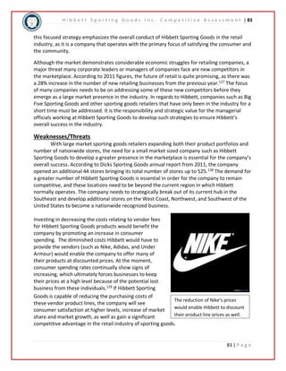 H i b b e t t S p o r t i n g G o o d s I n c . C o m p e t i t i v e A s s e s s m e n t | 83 
this focused strategy emphasizes the overall conduct of Hibbett Sporting Goods in the retail 
industry, as it is a company that operates with the primary focus of satisfying the consumer and 
the community. 
Although the market demonstrates considerable economic struggles for retailing companies, a 
major threat many corporate leaders or managers of companies face are new competitors in 
the marketplace. According to 2011 figures, the future of retail is quite promising, as there was 
a 28% increase in the number of new retailing businesses from the previous year.127 The focus 
of many companies needs to be on addressing some of these new competitors before they 
emerge as a large market presence in the industry. In regards to Hibbett, companies such as Big 
Five Sporting Goods and other sporting goods retailers that have only been in the industry for a 
short time must be addressed. It is the responsibility and strategic value for the managerial 
officials working at Hibbett Sporting Goods to develop such strategies to ensure Hibbett’s 
overall success in the industry. 
Weaknesses/Threats 
With large market sporting goods retailers expanding both their product portfolios and 
number of nationwide stores, the need for a small market sized company such as Hibbett 
Sporting Goods to develop a greater presence in the marketplace is essential for the company’s 
overall success. According to Dicks Sporting Goods annual report from 2011, the company 
opened an additional 44 stores bringing its total number of stores up to 525.128 The demand for 
a greater number of Hibbett Sporting Goods is essential in order for the company to remain 
competitive, and these locations need to be beyond the current region in which Hibbett 
normally operates. The company needs to strategically break out of its current hub in the 
Southeast and develop additional stores on the West Coast, Northwest, and Southwest of the 
United States to become a nationwide recognized business. 
The reduction of Nike’s prices 
would enable Hibbett to discount 
their product line prices as well. 
83 | P a g e 
Investing in decreasing the costs relating to vendor fees 
for Hibbett Sporting Goods products would benefit the 
company by promoting an increase in consumer 
spending. The diminished costs Hibbett would have to 
provide the vendors (such as Nike, Adidas, and Under 
Armour) would enable the company to offer many of 
their products at discounted prices. At the moment, 
consumer spending rates continually show signs of 
increasing, which ultimately forces businesses to keep 
their prices at a high level because of the potential lost 
business from these individuals.129 If Hibbett Sporting 
Goods is capable of reducing the purchasing costs of 
these vendor product lines, the company will see 
consumer satisfaction at higher levels, increase of market 
share and market growth, as well as gain a significant 
competitive advantage in the retail industry of sporting goods. 
 