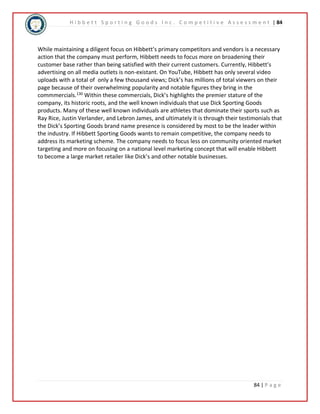 H i b b e t t S p o r t i n g G o o d s I n c . C o m p e t i t i v e A s s e s s m e n t | 84 
While maintaining a diligent focus on Hibbett’s primary competitors and vendors is a necessary 
action that the company must perform, Hibbett needs to focus more on broadening their 
customer base rather than being satisfied with their current customers. Currently, Hibbett’s 
advertising on all media outlets is non-existant. On YouTube, Hibbett has only several video 
uploads with a total of only a few thousand views; Dick’s has millions of total viewers on their 
page because of their overwhelming popularity and notable figures they bring in the 
commmercials.130 Within these commercials, Dick’s highlights the premier stature of the 
company, its historic roots, and the well known individuals that use Dick Sporting Goods 
products. Many of these well known individuals are athletes that dominate their sports such as 
Ray Rice, Justin Verlander, and Lebron James, and ultimately it is through their testimonials that 
the Dick’s Sporting Goods brand name presence is considered by most to be the leader within 
the industry. If Hibbett Sporting Goods wants to remain competitive, the company needs to 
address its marketing scheme. The company needs to focus less on community oriented market 
targeting and more on focusing on a national level marketing concept that will enable Hibbett 
to become a large market retailer like Dick’s and other notable businesses. 
84 | P a g e 
 
