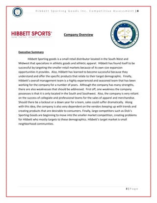 H i b b e t t S p o r t i n g G o o d s I n c . C o m p e t i t i v e A s s e s s m e n t | 8 
8 | P a g e 
Company Overview 
Executive Summary 
Hibbett Sporting goods is a small retail distributor located in the South West and 
Midwest that specializes in athletic goods and athletic apparel. Hibbett has found itself to be 
successful by targeting the smaller retail markets because of its own size expansion 
opportunities it provides. Also, Hibbett has learned to become successful because they 
understand and offer the specific products that relate to their target demographic. Finally, 
Hibbett’s overall management team is a highly experienced and seasoned team that has been 
working for the company for a number of years. Although the company has many strengths, 
there are also weaknesses that should be addressed. First off, one weakness the company 
possesses is that it is only located in the South and Southwest. Also, the company is very reliant 
on the success of collegiate and professional teams for the sales of apparel and merchandise. 
Should there be a lockout or a down year for a team, sales could suffer dramatically. Along 
with this idea, the company is also very dependent on the vendors keeping up with trends and 
creating products that are desirable to consumers. Finally, large competitors such as Dick’s 
Sporting Goods are beginning to move into the smaller market competition, creating problems 
for Hibbett who mostly targets to these demographics. Hibbett’s target market is small 
neighborhood communities. 
 