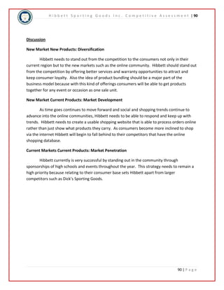 H i b b e t t S p o r t i n g G o o d s I n c . C o m p e t i t i v e A s s e s s m e n t | 90 
90 | P a g e 
Discussion 
New Market New Products: Diversification 
Hibbett needs to stand out from the competition to the consumers not only in their 
current region but to the new markets such as the online community. Hibbett should stand out 
from the competition by offering better services and warranty opportunities to attract and 
keep consumer loyalty. Also the idea of product bundling should be a major part of the 
business model because with this kind of offerings consumers will be able to get products 
together for any event or occasion as one sale unit. 
New Market Current Products: Market Development 
As time goes continues to move forward and social and shopping trends continue to 
advance into the online communities, Hibbett needs to be able to respond and keep up with 
trends. Hibbett needs to create a usable shopping website that is able to process orders online 
rather than just show what products they carry. As consumers become more inclined to shop 
via the internet Hibbett will begin to fall behind to their competitors that have the online 
shopping database. 
Current Markets Current Products: Market Penetration 
Hibbett currently is very successful by standing out in the community through 
sponsorships of high schools and events throughout the year. This strategy needs to remain a 
high priority because relating to their consumer base sets Hibbett apart from larger 
competitors such as Dick’s Sporting Goods. 
 