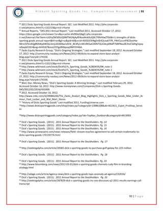 H i b b e t t S p o r t i n g G o o d s I n c . C o m p e t i t i v e A s s e s s m e n t | 93 
42 2011 Dicks Sporting Goods Annual Report. SEC. Last Modified 2011. http://phx.corporate-ir. 
net/phoenix.zhtml?c=132215&p=irol-irhome 
43 Annual Reports, "DKS 2011 Annual Report." Last modified 2011. Accessed October 17, 2012. 
https://docs.google.com/viewer?a=v&q=cache:iAVBSteQAgEJ:phx.corporate-ir. 
net/External.File?item=UGFyZW50SUQ9MTM1NjAyfENoaWxkSUQ9LTF8VHlwZT0z&t=1 strengths of dicks 
sporting goods annual report&hl=en&gl=us&pid=bl&srcid=ADGEEShNg5n0rX2coa677R_YNVCzcunPXCDovHw-lMre2VlVo4Vg8RAWp6WOyLIenjU0J46Nw1dV4r_ 
BC4fy1nWURKSalCXKNTQUOAcp0NdP7X8PNxu0EJhoCSdHg5Jpxy 
rdSepbCOEH&sig=AHIEtbTBJnoUYtYgz8S0qsvyj9MYIYHl6A. 
44 Zacks Equity Research Group, "Dick's Ongoing Strategies." Last modified September 18, 2012. Accessed October 
17, 2012. http://community.nasdaq.com/News/2012-09/dicks-to-expand-store-base-analyst-blog. 
93 | P a g e 
aspx?storyid=174330. 
45 2011 Dicks Sporting Goods Annual Report. SEC. Last Modified 2011. http://phx.corporate-ir. 
net/phoenix.zhtml?c=132215&p=irol-irhome 
46 http://www.wikinvest.com/stock/Dick%27s_Sporting_Goods_%28DKS%29#_note-1 
47 http://www.wikinvest.com/stock/Dick%27s_Sporting_Goods_%28DKS%29#_note-1 
48 Zacks Equity Research Group, "Dick's Ongoing Strategies." Last modified September 18, 2012. Accessed October 
17, 2012. http://community.nasdaq.com/News/2012-09/dicks-to-expand-store-base-analyst-blog. 
aspx?storyid=174330. 
49 Weil, Dan. Money News, "Dick's Sporting Goods: A Winning Strategy." Last modified February 29, 2012. 
Accessed October 16, 2012. http://www.moneynews.com/Companies/Dick-s-Sporting-Goods- 
DKS/2012/02/29/id/431009. 
50 2012. Accessed October 16, 2012. 
http://www.cnbc.com/id/49086246/The_Zacks_Analyst_Blog_Highlights_Dick_s_Sporting_Goods_Nike_Under_Ar 
mour_Foot_Locker_and_Wal_Mart_Stores 
51 “History of Dicks Sporting Goods” Last modified 2011, FundingUniverse.com 
52http://www.dickssportinggoods.com/shop/index.jsp?categoryId=13086108&ab=ACLN11_Cspot_ProShop_Servic 
es 
53http://www.dickssportinggoods.com/category/index.jsp?ab=TopNav_Outdoors&categoryId=4413993 
54 Dick’s Sporting Goods. (2011). 2011 Annual Report to the Stockholders. Pg .14 
55 Dick’s Sporting Goods. (2011). 2011 Annual Report to the Stockholders. Pg. 15 
56 Dick’s Sporting Goods. (2011). 2011 Annual Report to the Stockholders. Pg. 16 
57 http://www.prnewswire.com/news-releases/field--stream-reaches-agreement-to-sell-certain-trademarks-to-dicks- 
sporting-goods-170159776.html 
58 Dick’s Sporting Goods. (2011). 2011 Annual Report to the Stockholders. Pg. 17 
59 http://seekingalpha.com/article/20585-dick-s-sporting-goods-to-purchase-golf-galaxy-for-225-million 
60 Dick’s Sporting Goods. (2011). 2011 Annual Report to the Stockholders. Pg. 18 
61 Dick’s Sporting Goods. (2011). 2011 Annual Report to the Stockholders. Pg .33 
62 http://www.bloomberg.com/news/2012-03-01/dick-s-sporting-goods-channels-rudy-film-in-branding-strategy. 
html 
63 http://adage.com/article/agency-news/dick-s-sporting-goods-taps-anomaly-ad-agency/232016/ 
64 Dick’s Sporting Goods. (2011). 2011 Annual Report to the Stockholders. Pg. 33 
65 http://seekingalpha.com/article/287829-dick-s-sporting-goods-inc-ceo-discusses-q2-2011-results-earnings-call-transcript 
 