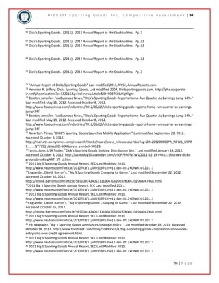 H i b b e t t S p o r t i n g G o o d s I n c . C o m p e t i t i v e A s s e s s m e n t | 94 
94 | P a g e 
66 Dick’s Sporting Goods. (2011). 2011 Annual Report to the Stockholders. Pg. 7 
67 Dick’s Sporting Goods. (2011). 2011 Annual Report to the Stockholders. Pg. 31 
68 Dick’s Sporting Goods. (2011). 2011 Annual Report to the Stockholders. Pg. 33 
69 Dick’s Sporting Goods. (2011). 2011 Annual Report to the Stockholders. Pg. 33 
70 Dick’s Sporting Goods. (2011). 2011 Annual Report to the Stockholders. Pg. 7 
71 “Annual Report of Dicks Sporting Goods” Last modified 2011, NYSE, AnnualReports.com 
72 Hennion R. Jeffery. Dicks Sporting Goods, Last modified 2004, Dicksportinggoods.com. http://phx.corporate-ir. 
net/phoenix.zhtml?c=132215&p=irol-newsArticle&ID=598768&highlight 
73 Booton, Jennifer. Fox Business News, "Dick’s Sporting Goods Reports Home-Run Quarter As Earnings Jump 34%." 
Last modified May 15, 2012. Accessed October 8, 2012. 
http://www.foxbusiness.com/industries/2012/05/15/dicks-sporting-goods-reports-home-run-quarter-as-earnings-jump- 
34/. 
74 Booton, Jennifer. Fox Business News, "Dick’s Sporting Goods Reports Home-Run Quarter As Earnings Jump 34%." 
Last modified May 15, 2012. Accessed October 8, 2012. 
http://www.foxbusiness.com/industries/2012/05/15/dicks-sporting-goods-reports-home-run-quarter-as-earnings-jump- 
34/. 
75 New York Times, "DICK'S Sporting Goods Launches Mobile Application." Last modified September 20, 2012. 
Accessed October 8, 2012. 
http://markets.on.nytimes.com/research/stocks/news/press_release.asp?docTag=201209200900PR_NEWS_USPR 
X____NY77911&feedID=600&press_symbol=90523. 
76Yantis, John. USA Today, "Dick's Sporting Goods Building Distribution Site." Last modified January 14, 2012. 
Accessed October 8, 2012. http://usatoday30.usatoday.com/USCP/PNI/NEWS/2011-12-19-PNI1219biz-swv-dicks-groundbreakingART_ 
ST_U.htm. 
77 2011 Big 5 Sporting Goods Annual Report. SEC Last Modified 2011. 
http://www.reuters.com/article/2012/01/11/idUS197639+11-Jan-2012+GNW20120111 
78Englander, David. Barron's, "Big 5 Sporting Goods Changing Its Game." Last modified September 22, 2012. 
Accessed October 16, 2012. 
http://online.barrons.com/article/SB50001424053111904706204578004352048047468.html. 
792011 Big 5 Sporting Goods Annual Report. SEC Last Modified 2011. 
http://www.reuters.com/article/2012/01/11/idUS197639+11-Jan-2012+GNW20120111 
80 2011 Big 5 Sporting Goods Annual Report. SEC Last Modified 2011. 
http://www.reuters.com/article/2012/01/11/idUS197639+11-Jan-2012+GNW20120111 
81Englander, David. Barron's, "Big 5 Sporting Goods Changing Its Game." Last modified September 22, 2012. 
Accessed October 16, 2012. 
http://online.barrons.com/article/SB50001424053111904706204578004352048047468.html 
82 2011 Big 5 Sporting Goods Annual Report. SEC Last Modified 2011. 
http://www.reuters.com/article/2012/01/11/idUS197639+11-Jan-2012+GNW20120111 
83 PR Newswire, "Big 5 Sporting Goods Announces Strategic Policy." Last modified October 19, 2011. Accessed 
October 18, 2012. http://www.thestreet.com/story/10893501/1/big-5-sporting-goods-corporation-announces-entry- 
into-new-credit-agreement.html. 
84 2011 Big 5 Sporting Goods Annual Report. SEC Last Modified 2011. 
http://www.reuters.com/article/2012/01/11/idUS197639+11-Jan-2012+GNW20120111 
85 2011 Big 5 Sporting Goods Annual Report. SEC Last Modified 2011. 
http://www.reuters.com/article/2012/01/11/idUS197639+11-Jan-2012+GNW20120111 
 