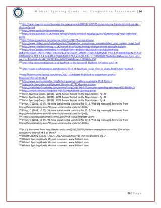 H i b b e t t S p o r t i n g G o o d s I n c . C o m p e t i t i v e A s s e s s m e n t | 96 
117http://news.investors.com/business-the-new-america/080112-620575-rising-industry-trends-for-hibb-ua-nke-dks. 
96 | P a g e 
htm?p=full 
118 http://www.epsit.com/ecommerce.php 
119 http://www.guardian.co.uk/media-network/media-network-blog/2012/oct/30/technology-retail-interview-series 
120http://phx.corporate-ir.net/phoenix.zhtml?c=78137&p=irol-irhome 
121 http://www.hibbett.com/uploads/default/files/vendor_compliance_manual-hibbett_plan_version_may12.pdf 
122 http://www.retailtechnology.co.uk/market-analysis/technology-change-throws-spotlight-support 
123 http://www.google.com/webhp?hl=en&tab=ii#hl=en&tbo=d&output=search&sclient=psy-ab& 
q=recession+affects+retail+industry&oq=recession+affects+retail+industry&gs_l=hp.3..0i30j0i8i30j0i22.757.67 
40.0.6998.35.29.1.5.5.4.924.4361.20j5j0j2j1j0j1.29.0.les%3B..0.0...1c.1.l7M0GjkFZ0w&pbx=1&bav=on.2,or.r_gc.r_ 
pw.r_qf.&fp=bb4ade3441768232&bpcl=38093640&biw=1280&bih=930 
124 http://blog.onlinemediadirect.co.uk/facebook-is-the-favoured-platform-for-online-ads/518/ 
125 http://voices.washingtonpost.com/posttech/2010/11/facebook_ranks_first_in_displa.html?wprss=posttech 
126http://community.nasdaq.com/News/2012-10/hibbett-expected-to-outperform-analyst-blog. 
aspx?storyid=181223 
127 http://www.businessinsider.com/fastest-growing-retailers-in-america-2012-7?op=1 
128 http://phx.corporate-ir.net/phoenix.zhtml?c=132215&p=irol-irhome 
129 http://usatoday30.usatoday.com/money/story/2012-06-01/consumer-spending-april-report/55326804/1 
130 http://simon.com/mall/longview-mall/stores/hibbett-sporting-goods 
131 Dick’s Sporting Goods. (2011). 2011 Annual Report to the Stockholders. Pg .14 
132 Dick’s Sporting Goods. (2011). 2011 Annual Report to the Stockholders. Pg .14 
133 Dick’s Sporting Goods. (2011). 2011 Annual Report to the Stockholders. Pg .4 
134 Pring , C. (2012, 10 05). 99 more social media statistics for 2012 [Web log message]. Retrieved from 
http://thesocialskinny.com/99-new-social-media-stats-for-2012/ 
135 Pring , C. (2012, 10 05). 99 more social media statistics for 2012 [Web log message]. Retrieved from 
http://thesocialskinny.com/99-new-social-media-stats-for-2012/ 
136 Thesocialconcept.jobamatic.com/a/jobs/find-jobs/q-Hibbett-Sports 
137 Pring , C. (2012, 10 05). 99 more social media statistics for 2012 [Web log message]. Retrieved from 
http://thesocialskinny.com/99-new-social-media-stats-for-2012// 
138 (n.d.). Retrieved from http://techcrunch.com/2012/05/07/nielsen-smartphones-used-by-50-4-of-u-s-consumers- 
android-48-5-of-them/ 
139 Hibett Sporting Goods. (2012). 2012 Annual Report to the Stockholders. Pg .7 
140 Hibbett Sporting Goods Mission statement. www.hibbett.com 
141 Hibbett Sporting Goods Mission statement. www.hibbett.com 
142 Hibbett Sporting Goods Mission statement. www.hibbett.com 
