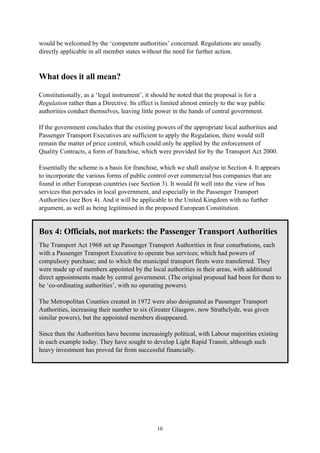 10
would be welcomed by the ‘competent authorities’ concerned. Regulations are usually
directly applicable in all member states without the need for further action.
What does it all mean?
Constitutionally, as a ‘legal instrument’, it should be noted that the proposal is for a
Regulation rather than a Directive. Its effect is limited almost entirely to the way public
authorities conduct themselves, leaving little power in the hands of central government.
If the government concludes that the existing powers of the appropriate local authorities and
Passenger Transport Executives are sufficient to apply the Regulation, there would still
remain the matter of price control, which could only be applied by the enforcement of
Quality Contracts, a form of franchise, which were provided for by the Transport Act 2000.
Essentially the scheme is a basis for franchise, which we shall analyse in Section 4. It appears
to incorporate the various forms of public control over commercial bus companies that are
found in other European countries (see Section 3). It would fit well into the view of bus
services that pervades in local government, and especially in the Passenger Transport
Authorities (see Box 4). And it will be applicable to the United Kingdom with no further
argument, as well as being legitimised in the proposed European Constitution.
Box 4: Officials, not markets: the Passenger Transport Authorities
The Transport Act 1968 set up Passenger Transport Authorities in four conurbations, each
with a Passenger Transport Executive to operate bus services; which had powers of
compulsory purchase; and to which the municipal transport fleets were transferred. They
were made up of members appointed by the local authorities in their areas, with additional
direct appointments made by central government. (The original proposal had been for them to
be ‘co-ordinating authorities’, with no operating powers).
The Metropolitan Counties created in 1972 were also designated as Passenger Transport
Authorities, increasing their number to six (Greater Glasgow, now Strathclyde, was given
similar powers), but the appointed members disappeared.
Since then the Authorities have become increasingly political, with Labour majorities existing
in each example today. They have sought to develop Light Rapid Transit, although such
heavy investment has proved far from successful financially.
 