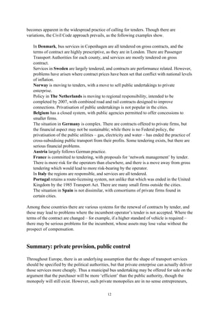 12
becomes apparent in the widespread practice of calling for tenders. Though there are
variations, the Civil Code approach prevails, as the following examples show.
• In Denmark, bus services in Copenhagen are all tendered on gross contracts, and the
terms of contract are highly prescriptive, as they are in London. There are Passenger
Transport Authorities for each county, and services are mostly tendered on gross
contract.
• Services in Sweden are largely tendered, and contracts are performance related. However,
problems have arisen where contract prices have been set that conflict with national levels
of inflation.
• Norway is moving to tenders, with a move to sell public undertakings to private
enterprise.
• Policy in The Netherlands is moving to regional responsibility, intended to be
completed by 2007, with combined road and rail contracts designed to improve
connections. Privatisation of public undertakings is not popular in the cities.
• Belgium has a closed system, with public agencies permitted to offer concessions to
smaller firms.
• The situation in Germany is complex. There are contracts offered to private firms, but
the financial aspect may not be sustainable; while there is no Federal policy, the
privatisation of the public utilities – gas, electricity and water – has ended the practice of
cross-subsidising public transport from their profits. Some tendering exists, but there are
serious financial problems.
• Austria largely follows German practice.
• France is committed to tendering, with proposals for ‘network management’ by tender.
There is more risk for the operators than elsewhere, and there is a move away from gross
tendering which would lead to more risk-bearing by the operator.
• In Italy the regions are responsible, and services are all tendered.
• Portugal retains a route-licensing system, not unlike that which was ended in the United
Kingdom by the 1985 Transport Act. There are many small firms outside the cities.
• The situation in Spain is not dissimilar, with consortiums of private firms found in
certain cities.
Among these countries there are various systems for the renewal of contracts by tender, and
these may lead to problems where the incumbent operator’s tender is not accepted. Where the
terms of the contract are changed – for example, if a higher standard of vehicle is required –
there may be serious problems for the incumbent, whose assets may lose value without the
prospect of compensation.
Summary: private provision, public control
Throughout Europe, there is an underlying assumption that the shape of transport services
should be specified by the political authorities, but that private enterprise can actually deliver
those services more cheaply. Thus a municipal bus undertaking may be offered for sale on the
argument that the purchaser will be more ‘efficient’ than the public authority, though the
monopoly will still exist. However, such private monopolies are in no sense entrepreneurs,
 
