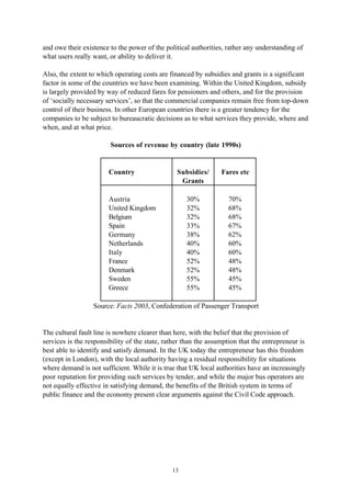 13
and owe their existence to the power of the political authorities, rather any understanding of
what users really want, or ability to deliver it.
Also, the extent to which operating costs are financed by subsidies and grants is a significant
factor in some of the countries we have been examining. Within the United Kingdom, subsidy
is largely provided by way of reduced fares for pensioners and others, and for the provision
of ‘socially necessary services’, so that the commercial companies remain free from top-down
control of their business. In other European countries there is a greater tendency for the
companies to be subject to bureaucratic decisions as to what services they provide, where and
when, and at what price.
Sources of revenue by country (late 1990s)
Country Subsidies/
Grants
Fares etc
Austria 30% 70%
United Kingdom 32% 68%
Belgium 32% 68%
Spain 33% 67%
Germany 38% 62%
Netherlands 40% 60%
Italy 40% 60%
France 52% 48%
Denmark 52% 48%
Sweden 55% 45%
Greece 55% 45%
Source: Facts 2003, Confederation of Passenger Transport
The cultural fault line is nowhere clearer than here, with the belief that the provision of
services is the responsibility of the state, rather than the assumption that the entrepreneur is
best able to identify and satisfy demand. In the UK today the entrepreneur has this freedom
(except in London), with the local authority having a residual responsibility for situations
where demand is not sufficient. While it is true that UK local authorities have an increasingly
poor reputation for providing such services by tender, and while the major bus operators are
not equally effective in satisfying demand, the benefits of the British system in terms of
public finance and the economy present clear arguments against the Civil Code approach.
 