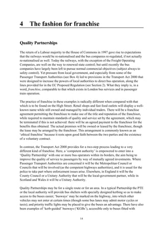 14
4 The fashion for franchise
Quality Partnerships
The return of a Labour majority to the House of Commons in 1997 gave rise to expectations
that the railways would be re-nationalised and the bus companies re-regulated, if not actually
re-nationalised as well. Today the railways, with the exception of the Freight Operating
Companies, are well on the way to renewed state control; but until recently the bus
companies have largely been left to pursue normal commercial objectives (subject always to
safety control). Yet pressure from local government, and especially from some of the
Passenger Transport Authorities (see Box 4) led to provisions in the Transport Act 2000 that
were designed to increase the powers of local authorities to direct bus operation, along the
lines provided for in the EC Proposed Regulation (see Section 2). What they imply is, in a
word, franchise, comparable to that which exists in London bus services and in passenger
train operation.
The practice of franchise in these examples is radically different when compared with that
which is to be found on the High Street. Retail shops and fast food outlets will display a well-
known name while still owned and managed by individual traders. There will be a franchise
agreement permitting the franchisee to make use of the title and reputation of the franchisor,
while required to maintain standards of quality and service set by the agreement, which may
be terminated if this is not achieved: there will be an agreed payment to the franchisor for the
benefits thus obtained. The actual premises will be owned or leased by the franchisee, though
the lease may be arranged by the franchisor. This arrangement is commonly known as an
‘ethical franchise’ because it rests upon good faith between the two parties and the existence
of a voluntary contract.
In contrast, the Transport Act 2000 provides for a two-step process leading to a very
different kind of franchise. Here, a ‘competent authority’ is empowered to enter into a
‘Quality Partnership’ with one or more bus operators within its borders, the aim being to
improve the quality of service to passengers by way of mutually agreed investments. Where
Passenger Transport Authorities are concerned it will be the Metropolitan Council or
Councils that will be involved (as the competent highways authorities), and it is usual for the
police to take part where enforcement issues arise. Elsewhere, in England it will be the
County Council or a Unitary Authority that will be the local-government partner, while in
Scotland and Wales it will be a Unitary Authority.
Quality Partnerships may be for a single route or for an area. In a typical Partnership the PTE
or the local authority will provide bus shelters with specially designed kerbing so as to make
access to the buses easier; ‘busways’ may be marked on the highway, into which other
vehicles may not enter at certain times (though some bus lanes may admit motor cycles or
taxis); and priority traffic lights may be placed to give the buses an advantage. There have also
been examples of ‘kerb-guided’ busways (‘KGBs’), accessible only to buses fitted with
 