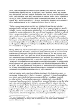 15
lateral guide-wheels that bear on the raised kerb and take charge of steering. Shelters will
usually be more sophisticated than the traditional variety, with basic seating, and there has
been investment in ‘real time’ displays, showing the actual time of the next arrival on a stated
route. The co-operation of the police is regarded as an essential, both to control vandalism at
shelters, to enforce busway regulations and to keep stopping places clear. It has to be said
that the police at present find security a problem, and some bus companies are fitting closed
circuit television cameras on their vehicles to provide evidence of offences.
The bus company undertakes to invest in new vehicles with ease of access and other
passenger benefits, and in at least one case the drivers on the route concerned were actually
trained in customer care. Substantial sums have been involved here, though allowance must be
made for the normal requirements of fleet renewal. Route branding may also be involved, and
in one example an entire fleet was converted to a new livery. Activity of this kind offers an
opportunity for marketing, and it is usual to find an increase in bus use as a consequence;
though there seems to be less evidence of any substantial transfer from travel by car. Quality
Partnerships have so far rested upon voluntary agreement, but the first statutory partnership
is currently proposed for the town of Harlow, in Essex.8
Developed by the County Council,
it will require the Office of Fair Trading to be satisfied that the benefits offered will outweigh
the adverse effects on competition.
Quality Partnerships may be open to criticism on the grounds that they are a belated attempt
to do something that should have been standard practice for many years. It could be argued
that a highway authority has a duty to provide for the road users, and that since the bus is
more economical in the use of space than the car, the reservation of areas for bus use should
have been introduced as car ownership increased after the 1950s. Bus companies may also be
criticised for the length of time it took for more user-friendly vehicles to be obtained.
Weaknesses in customer care might be seen to have followed directly from the disappearance
of the conductor (after underfloor engines enabled front access and one-person operation by
the driver). The greater capacity that the new vehicles permitted led to fewer buses providing
for the same demand, despite the fact that passengers place a high value on frequency. These
serious marketing mistakes were characteristic of public ownership
One long-standing problem that Quality Partnerships face is the relationship between the
operator and the local authority. Railway companies traditionally owned and managed their
own stations and terminals, but bus companies generally have to make use of publicly
provided facilities. The interface between operator and authority is of considerable
importance. Take, for example, the simple and basic function of listing the services that call at
each point, and then displaying the timetables concerned. Where the authority allows the
operator or operators to display the information, there should be no problem so long as they
actually do it well (though poor marketing still exists). But where the authority retains
responsibility for the display, much depends upon the operators notifying changes, and also
upon the ability of the council’s officials to respond speedily. Either way, there have been
many examples of failure in this process, which has led to pressure for bus companies to
8
The terms of the partnership would set a minimum standard for vehicles and ancillary equipment, but would
not extend to timetabling or the setting of fares. Access to the town’s bus station would be restricted to
members of the partnership
 