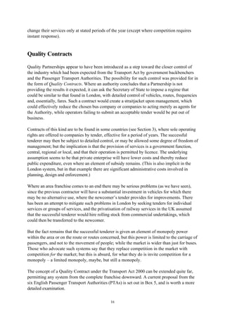 16
change their services only at stated periods of the year (except where competition requires
instant response).
Quality Contracts
Quality Partnerships appear to have been introduced as a step toward the closer control of
the industry which had been expected from the Transport Act by government backbenchers
and the Passenger Transport Authorities. The possibility for such control was provided for in
the form of Quality Contracts. Where an authority concludes that a Partnership is not
providing the results it expected, it can ask the Secretary of State to impose a regime that
could be similar to that found in London, with detailed control of vehicles, routes, frequencies
and, essentially, fares. Such a contract would create a straitjacket upon management, which
could effectively reduce the chosen bus company or companies to acting merely as agents for
the Authority, while operators failing to submit an acceptable tender would be put out of
business.
Contracts of this kind are to be found in some countries (see Section 3), where sole operating
rights are offered to companies by tender, effective for a period of years. The successful
tenderer may then be subject to detailed control, or may be allowed some degree of freedom of
management; but the implication is that the provision of services is a government function,
central, regional or local, and that their operation is permitted by licence. The underlying
assumption seems to be that private enterprise will have lower costs and thereby reduce
public expenditure, even where an element of subsidy remains. (This is also implicit in the
London system, but in that example there are significant administrative costs involved in
planning, design and enforcement.)
Where an area franchise comes to an end there may be serious problems (as we have seen),
since the previous contractor will have a substantial investment in vehicles for which there
may be no alternative use, where the newcomer’s tender provides for improvements. There
has been an attempt to mitigate such problems in London by seeking tenders for individual
services or groups of services, and the privatisation of railway services in the UK assumed
that the successful tenderer would hire rolling stock from commercial undertakings, which
could then be transferred to the newcomer.
But the fact remains that the successful tenderer is given an element of monopoly power
within the area or on the route or routes concerned, but this power is limited to the carriage of
passengers, and not to the movement of people; while the market is wider than just for buses.
Those who advocate such systems say that they replace competition in the market with
competition for the market; but this is absurd, for what they do is invite competition for a
monopoly – a limited monopoly, maybe, but still a monopoly.
The concept of a Quality Contract under the Transport Act 2000 can be extended quite far,
permitting any system from the complete franchise downward. A current proposal from the
six English Passenger Transport Authorities (PTAs) is set out in Box 5, and is worth a more
detailed examination.
 