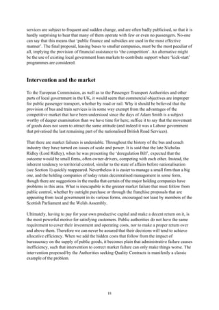 18
services are subject to frequent and sudden change, and are often badly publicised, so that it is
hardly surprising to hear that many of them operate with few or even no passengers. No-one
can say that this means that ‘public finance and subsidies are used in the most effective
manner’. The final proposal, leasing buses to smaller companies, must be the most peculiar of
all, implying the provision of financial assistance to ‘the competition’. An alternative might
be the use of existing local government loan markets to contribute support where ‘kick-start’
programmes are considered.
Intervention and the market
To the European Commission, as well as to the Passenger Transport Authorities and other
parts of local government in the UK, it would seem that commercial objectives are improper
for public passenger transport, whether by road or rail. Why it should be believed that the
provision of bus and train services is in some way exempt from the advantages of the
competitive market that have been understood since the days of Adam Smith is a subject
worthy of deeper examination than we have time for here; suffice it to say that the movement
of goods does not seem to attract the same attitude (and indeed it was a Labour government
that privatised the last remaining part of the nationalised British Road Services).
That there are market failures is undeniable. Throughout the history of the bus and coach
industry they have turned on issues of scale and power. It is said that the late Nicholas
Ridley (Lord Ridley), when he was presenting the ‘deregulation Bill’, expected that the
outcome would be small firms, often owner-drivers, competing with each other. Instead, the
inherent tendency to territorial control, similar to the state of affairs before nationalisation
(see Section 1) quickly reappeared. Nevertheless it is easier to manage a small firm than a big
one, and the holding companies of today retain decentralised management in some form,
though there are suggestions in the media that certain of the major holding companies have
problems in this area. What is inescapable is the greater market failure that must follow from
public control, whether by outright purchase or through the franchise proposals that are
appearing from local government in its various forms, encouraged not least by members of the
Scottish Parliament and the Welsh Assembly.
Ultimately, having to pay for your own productive capital and make a decent return on it, is
the most powerful motive for satisfying customers. Public authorities do not have the same
requirement to cover their investment and operating costs, nor to make a proper return over
and above them. Therefore we can never be assured that their decisions will tend to achieve
allocative efficiency. When we add the hidden costs that follow from the impact of
bureaucracy on the supply of public goods, it becomes plain that administrative failure causes
inefficiency, such that intervention to correct market failure can only make things worse. The
intervention proposed by the Authorities seeking Quality Contracts is manifestly a classic
example of the problem.
 